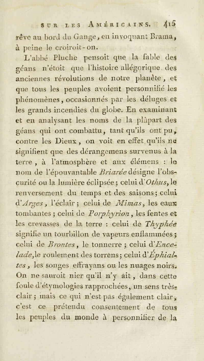 rêve au bord du Gange, eu invoquant Brama, à peine le croiroit-on. L’abbé Pluclie pensoit cpie la fable des géans n’étoit que l’histoire allégorique des anciennes révolutions de notre planète , et que tous les peuples avoient personnifié les phénomènes, occasionnés par les déluges et les grands incendies du globe. En examinant et en analysant les noms de la plupart des géans qui ont combattu, tant qu’ils ont pu, contre les Dieux , on voit en effet qu’ils ne signifient que des dérangemens survenus à la terre , à l’atmosphère et aux élérnens : le nom de l’épouvantable Briarée désigne l’obs- curité ou la lumière éclipsée ; celui à'O t/ius, le renversement du temps et des saisons ; celui d'Arges, l’éclair 5 celui de Mimas, les eaux tombantes ; celui de Borphyrion, les fentes et les crevasses de la terre : celui de Tkyphée signifie un tourbillon de vapeurs enflammées; celui de Broutes, le tonnerre ; celui à'Ence- ladey\e roulement des torrens; celui ÉphiaU tes, les songes efFrayans ou les nuages noirs. On ne sauroit nier qu’il n’y ait , dans cette foule d’étymologies rapprochées, un sens très? clair; mais ce qui n’est pas également clair, c’est ce prétendu consentement de tous les peuples du monde à personnifier de la