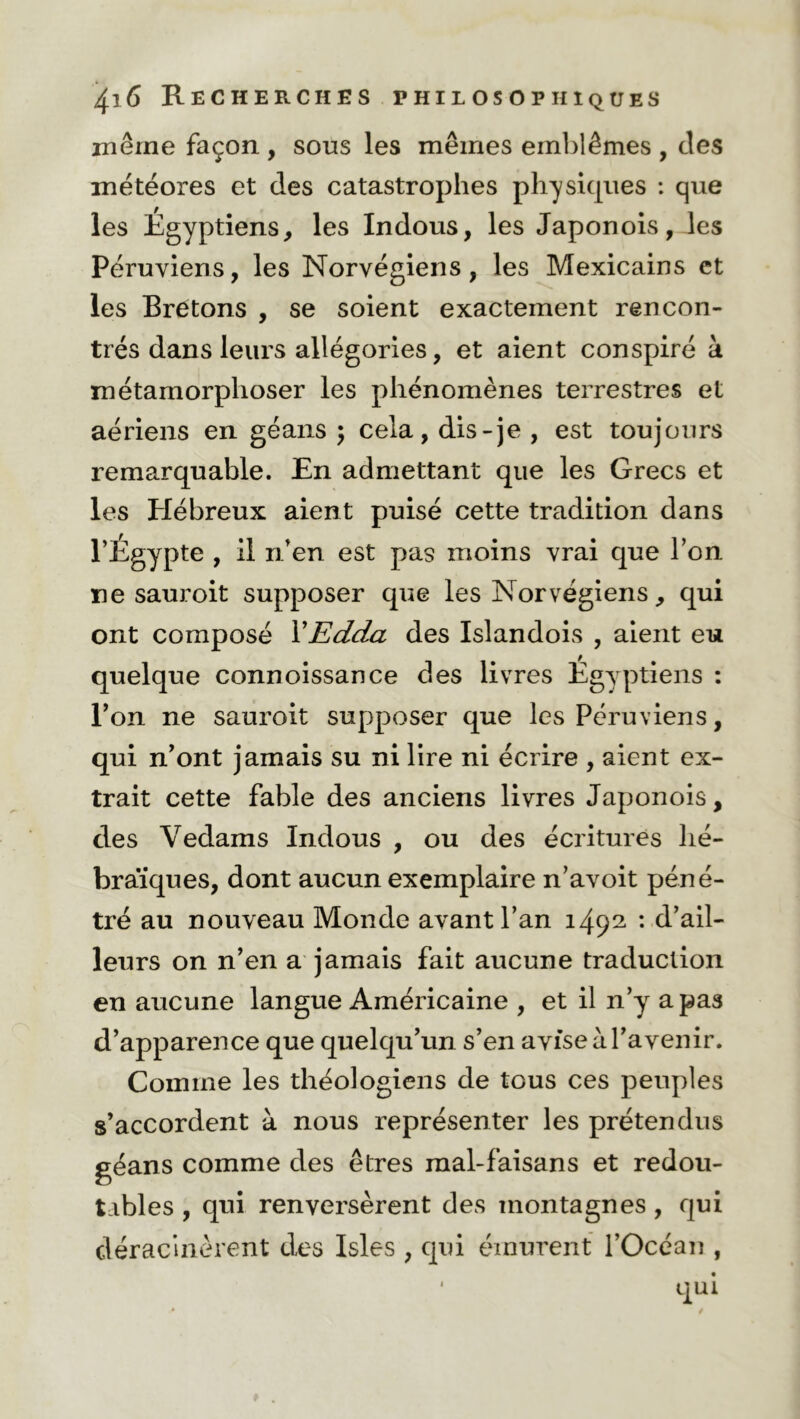 même façon , sous les mêmes emblèmes , clés météores et des catastrophes physiques : que les Egyptiens, les Indous, les Japon ois, les Péruviens, les Norvégiens, les Mexicains et les Bretons , se soient exactement rencon- trés dans leurs allégories, et aient conspiré à métamorphoser les phénomènes terrestres et aériens en géans ; cela, dis-je , est toujours remarquable. En admettant que les Grecs et les Hébreux aient puisé cette tradition dans l’Egypte , il n’en est pas moins vrai que l’on ne sauroit supposer que les Norvégiens, qui ont composé VEdda des Islandois , aient eu quelque connoissance des livres Egyptiens : l’on ne sauroit supposer que les Péruviens, qui n’ont jamais su ni lire ni écrire , aient ex- trait cette fable des anciens livres Japonois, des Vedams Indous , ou des écritures hé- braïques, dont aucun exemplaire n’avoit péné- tré au nouveau Monde avant l’an 1492. *• d’ail- leurs on n’en a jamais fait aucune traduction en aucune langue Américaine , et il n’y a pas d’apparence que quelqu’un s’en avise à l’avenir. Comme les théologiens de tous ces peuples s’accordent à nous représenter les prétendus géans comme des êtres mal-faisans et redou- tables , qui renversèrent des montagnes , qui déracinèrent des Isles , qui émurent l’Océan ,
