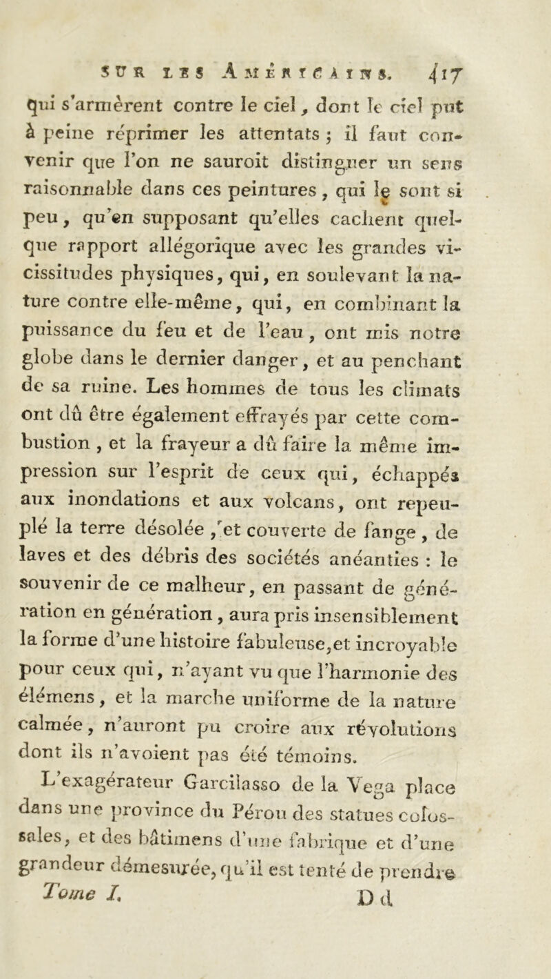 SUR lîj A M £ fl ï fi A ï !¥ $* qui s’armèrent contre le ciel, dont le ciel pot à peine réprimer les attentats ; il faut con- venir que Ton ne sauroit distinguer un sens raisonnable dans ces peintures, qui Ig sont si peu, qu’en supposant qu'elles cachent quel- que rapport allégorique avec les grandes vi- cissitudes physiques, qui, en soulevant la na- ture contre elle-même, qui, en combinant la puissance du feu et de l'eau , ont rnis notre globe dans le dernier danger, et au penchant de sa ruine. Les hommes de tous les climats ont dû être également effrayés par cette com- bustion , et la frayeur a dû faire la même im- pression sur l’esprit de ceux qui, échappés aux inondations et aux volcans, ont repeu- plé la terre désolée /et couverte de fange , de laves et des débris des sociétés anéanties : le souvenir de ce malheur, en passant de géné- ration en génération , aura pris insensiblement la forme d'une histoire fabuleuse,et incroyable pour ceux qui, n’ayant vu que 1 harmonie des élémens, et la marche uniforme de la nature calmée, n’auront pu croire aux révolutions dont ils n avoient pas été témoins. exagerateur Garcilasso de la Vega place dans une province du Pérou des statues colos- sales, et des bâtimens d’une fabrique et d'une grandeur démesurée, qu’il est tenté de prendre Tome L D d