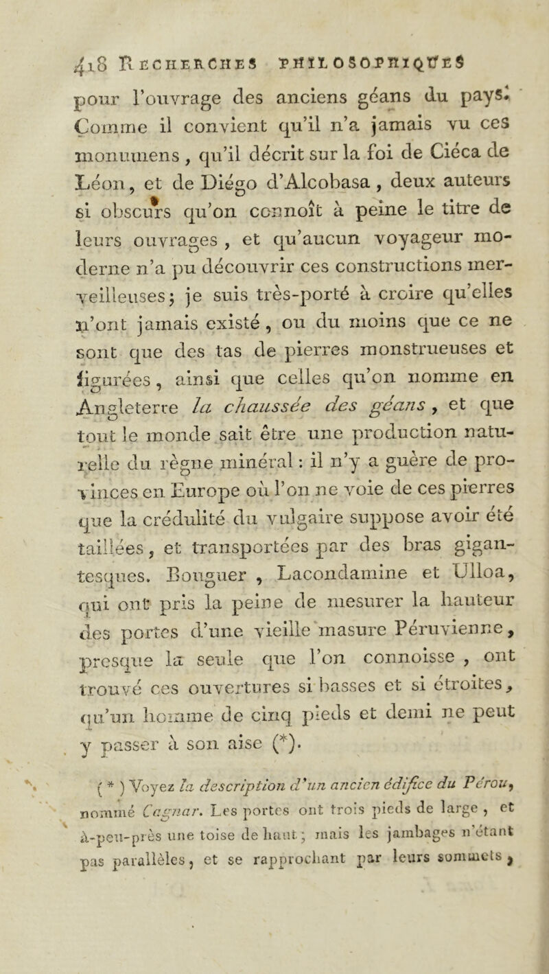 pour l’ouvrage des anciens géans du pays# Comme il convient qu’il n’a jamais vu ces nionuuiens , qu’il décrit sur la foi de Cieca de Léon , et de Diégo d’Alcobasa , deux auteurs si obscurs qu’on ccimoît à peine le titre de leurs ouvrages , et qu’aucun voyageur mo- derne n’a pu découvrir ces constructions mer- veilleuses ; je suis très-porté à croire qu’elles n’ont jamais existé, ou du moins que ce ne sont que des tas de pierres monstrueuses et figurées , ainsi que celles qu’on nomme en Angleterre la chaussée des géans , et que tout le monde sait être une production natu- relle du règne minéral : il n’y a guère de pro- vinces en Europe où l’on ne voie de ces pierres que la crédulité du vulgaire suppose avoir été taillées 5 et transportées par des bras gigan- tesques. Bouguer , Lacondamine et ülloa, qui ont pris la peine de mesurer la hauteur des portes d’une vieille masure Péruvienne, presque la seule que 1 on connoisse , ont trouvé ces ouvertures si basses et si étroites, qu’un homme de cinq pieds et demi ne peut y passer à son aise (*). { * ) Voyez la description d'un ancien édifice du Pérou, nommé Capiar. Les portes ont trois pieds de large , et à-pen-près une toise de liant ; mais les jambages n étant pas parallèles, et se rapprochant par leurs sonmicls j