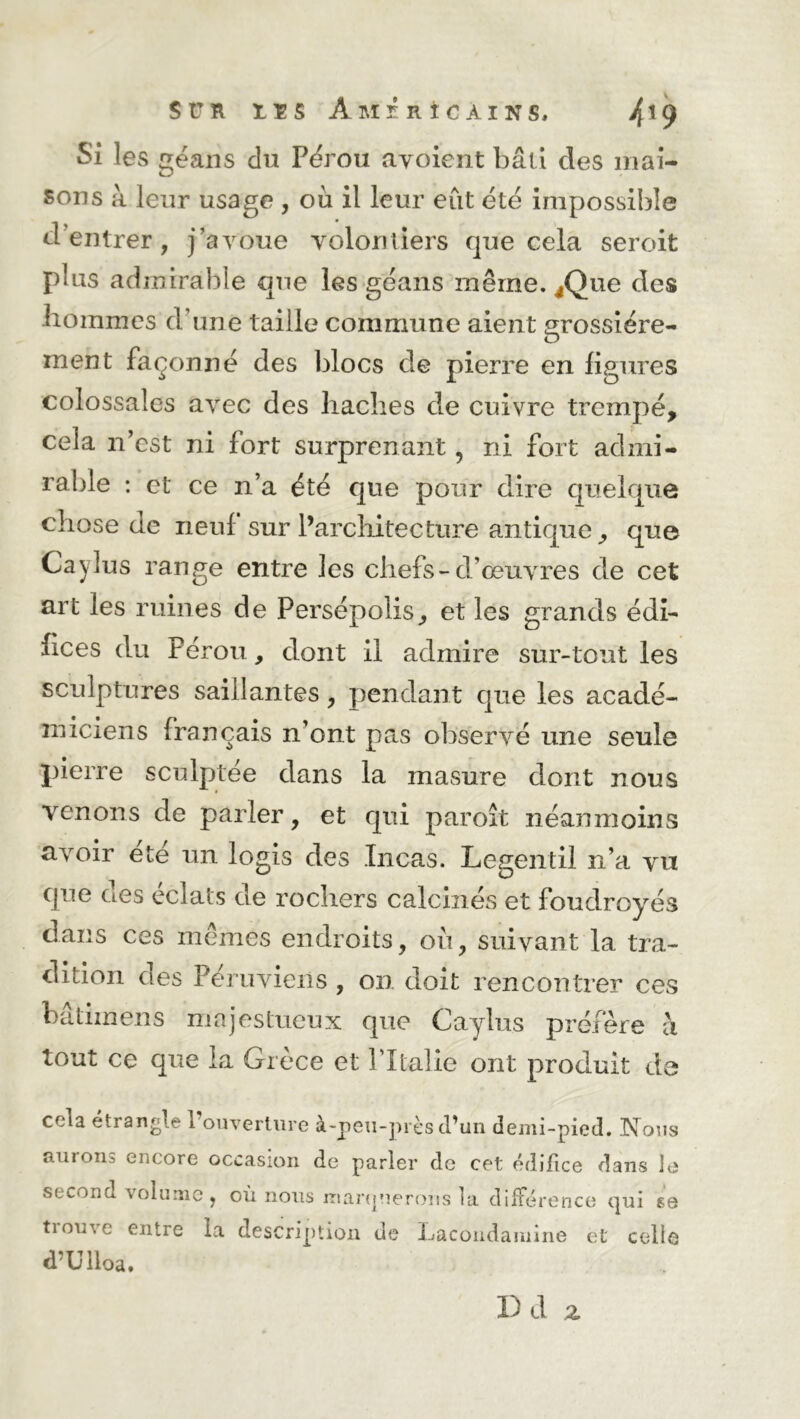 $t!R rts Américains, 4x9 Si les gëans du Pérou avoient bâti des mai- sons à leur usage , ou il leur eût été impossible d entrer , j’avoue volontiers que cela seroit plus admirable que les géans même. ^Que des hommes d’une taille commune aient grossière- ment façonné des blocs de pierre en figures colossales avec des haches de cuivre trempé, cela n’est ni fort surprenant, ni fort admi- rable : et ce n’a été que pour dire quelque chose de neuf sur l’architecture antique, que Cajlus range entre les chefs-d’œuvres de cet art les ruines de Persépolis, et les grands édi- fices du Pérou, dont il admire sur-tout les sculptures saillantes, pendant que les acadé- miciens français n’ont pas observé une seule pierre sculptée dans la masure dont nous venons de parler, et qui paroît néanmoins avoir ete un logis des Incas. Legentil n’a vu que des éclats de rochers calcinés et foudroyés dans ces mêmes endroits, où, suivant la tra- dition des Péruviens , on doit rencontrer ces bâtimens majestueux que Caylixs préfère a tout ce que la Grèce et P Italie ont produit de cela étrangle l’ouverture à-peu-près d’un demi-pied. Nous auions encore occasion de parler de cet édifice dans le second volume . où nous marquerons la différence qui se trouve entre la description de Lacondamine et celle d’Ulloa. I) d Z