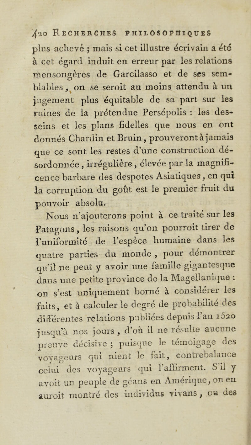 plus achevé ; mais si cet illustre écrivain a été à cet égard induit en erreur par les relations mensongères de Garcilasso et de ses sem- bla Ides , on se seroit au moins attendu à un jugement plus équitable de sa part sur les ruines de la prétendue Persépolis : les des- seins et les plans fidelles que nous en ont donnés Chardin et Bruin, prouveront à jamais que ce sont les restes d’une construction dé- sordonnée , irrégulière , élevée par la magnifi- cence barbare des despotes Asiatiques, en qui la corruption du goût est le premier fruit du pouvoir absolu. Nous n’ajouterons point à ce traité sur les Patagons, les raisons qu’on pourroit tirer de l’uniformité de 1 espece humaine dans les quatre parties du monde , pour démontrer qu’il ne peut y avoir une famille gigantesque dans une petite province de la Magellanique : on s’est uniquement borné à considérer les faits, et à calculer le degré de probabilité des différentes relations publiées depuis 1 an 1020 jusqu’à nos jours, d’où il ne resuite aucune preuve décisive 5 puisque le témoigage des voyageurs qui nient le fait, contrebalance celui des voyageurs qui l’aifirment. S il y avoit un peuple de géans en Amérique, on en auroit montré des individus vivans, ou des