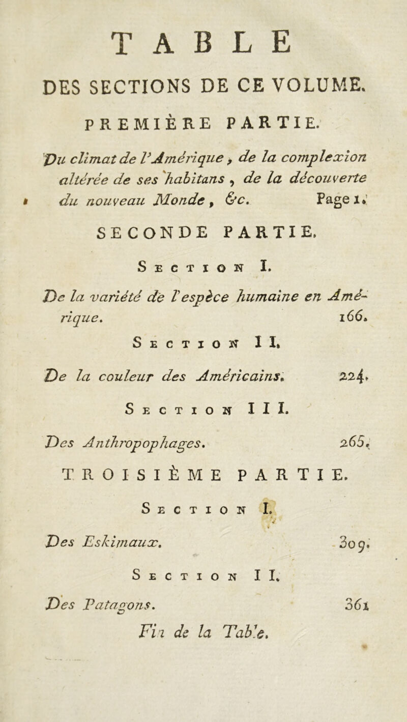 TABLE DES SECTIONS DE CE VOLUME. PREMIÈRE PARTIE. pu climat de l’Amérique , de la complexion altérée de ses habitans , de la découverte i du nouveau Monde, &c. Pagei. SECONDE PARTIE. Section I. De la variété de Vespèce humaine en Amè~ rique. Sectiok II* 166» De la couleur des Américains. 224, Section III. Des A n th ?vpop h âges. 265, TROISIÈME PARTIE. Section I. « Des Eskimaux. Section II* Des Va ta ° ont. Fii de la Fable. 36i