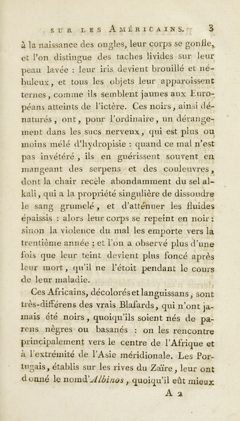 à la naissance des ongles, leur corps se gonile, et l’on distingue des taches livides sur leur peau lavée : leur iris devient brouille et né- buleux, et tous les objets leur apparoissent ternes, comme ils semblent jaunes aux Euro- péans atteints de l’ictère. Ces noirs, ainsi dé- naturés , ont, pour l’ordinaire, un dérange- ment dans les sucs nerveux, qui est plus ou moins mélé d’hydropisie : quand ce mal n’est pas invétéré , ils en guérissent souvent en mangeant des serpens et des couleuvres, dont la chair recèle abondamment du sel al- kali, qui a la propriété singulière de dissoudre le sang grumelé, et d’atténuer les fluides épaissis : alors leur corps se repeint en noir: sinon la violence du mal les emporte vers la trentième année ; et l’on a observé plus d’une fois que leur teint devient plus foncé après leur mort, qu’il ne l’étoit pendant le cours de leur maladie. Ces Africains, décolorés et languissans, sont très-différens des vrais Blafards, qui n’ont ja- mais été noirs , quoiqu’ils soient nés de pa- reils nègres ou basanés : on les rencontre principalement vers le centre de l’Afrique et à l’extrémité de l’Asie méridionale. Les Por- tugais, établis sur les rives du Zaïre, leur ont donné le nomdAlbinos , quoiqu’il eût mieux A a