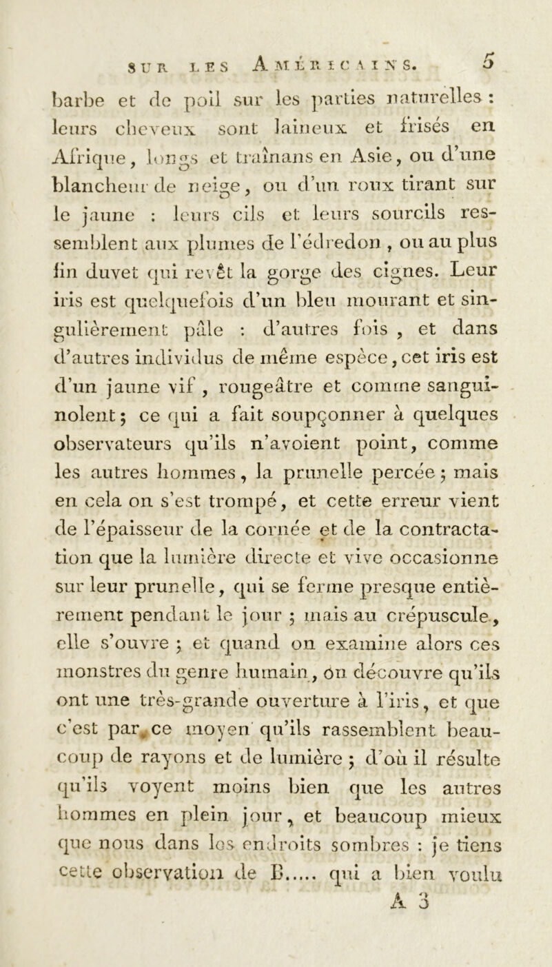 8 U R L B S barbe et de poil sur les parties naturelles : leurs cheveux sont laineux et irises en Afrique, longs et traînans en Asie, ou d’une blancheur de neige, ou d’un roux tirant sur le jaune : leurs cils et leurs sourcils res- semblent aux plumes de l’édredon , ou au plus lin duvet qui revêt la gorge des ciguës. Leur iris est quelquefois d’un bleu mourant et sin- gulièrement pâle : d’autres fois , et dans d’autres individus de même espèce,cet iris est d’un jaune vif , rougeâtre et comme sangui- nolent ; ce qui a fait soupçonner à quelques observateurs qu’ils n’avoient point, comme les autres hommes, la prunelle percée ; mais en cela on s’est trompé, et cette erreur vient de l’épaisseur de la cornée et de la contracta- tion que la lumière directe et vive occasionne sur leur prunelle, qui se ferme presque entiè- rement pendant le jour ; mais au crépuscule , elle s’ouvre ; et quand on examine alors ces monstres du genre humain , on découvre qu’ils ont une très-grande ouverture à l’iris, et que c’est parv ce moyen qu’ils rassemblent beau- coup de rayons et de lumière 5 d’où il résulte qu’ils voyent moins bien que les autres hommes en plein jour, et beaucoup mieux que nous dans les endroits sombres : je tiens cette observation de L* qui a bien voulu A 3