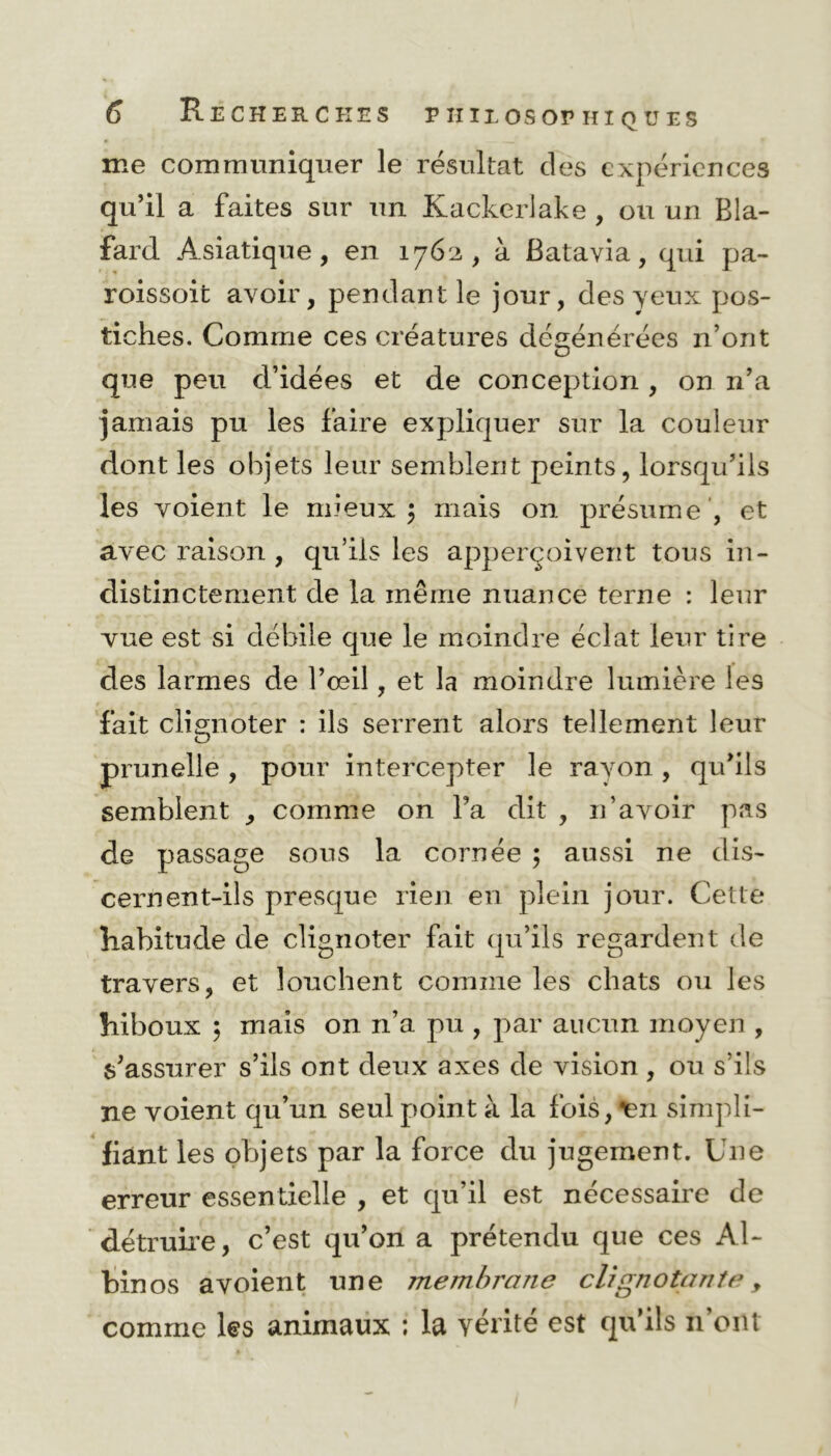 me communiquer le résultat des expériences qu’il a faites sur un Kackcrlake , ou un Bla- fard Asiatique, en 1762, à Batavia, qui pa- roissoit avoir, pendant le jour, des yeux pos- tiches. Comme ces créatures dégénérées n’ont que peu d’idées et de conception , on n’a jamais pu les faire expliquer sur la couleur dont les objets leur semblent peints, lorsqu’ils les voient le mieux \ mais on présume , et avec raison , qu’ils les apperçoivent tous in- distinctement de la même nuance terne : leur vue est si débile que le moindre éclat leur tire des larmes de l’œil, et la moindre lumière les fait clignoter : ils serrent alors tellement leur prunelle , pour intercepter le rayon, qu’ils semblent , comme on l’a dit , 11’avoir pas de passage sous la cornée ; aussi ne dis- cernent-ils presque rien en plein jour. Cette habitude de clignoter fait qu’ils regardent de travers, et louchent comme les chats ou les hiboux ; mais on n’a pu , par aucun moyen , s’assurer s’ils ont deux axes de vision , ou s’ils ne voient qu’un seul point à la fois, ^en simpli- fiant les objets par la force du jugement. Une erreur essentielle , et qu’il est nécessaire de détruire, c’est qu’on a prétendu que ces Al- binos avoient une membrane clignotante , comme les animaux ; la vérité est qu’ils n’ont