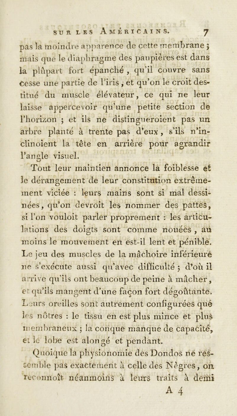 pas la moindre apparence cle cette membrane 5 mais que le diaphragme des paupières est dans la plupart fort épanché , qu’il couvre sans cesse une partie de l’iris , et qu’on le croit des- titué du muscle élévateur, ce qui ne leur laisse appercevoir qu’une petite section de l’horizon ; et ils ne distingueroient pas un arbre planté à trente pas d’eux , s’ils n’in- clinoient la tête en arrière pour agrandir l’angle visuel. Tout leur maintien annonce la foiblesse et le dérangement de leur constitution extrême- ment viciée : leurs mains sont si mal dessi- nées, qu’on devroit les nommer des pattes, si l’on vouloit parler proprement : les articu- lations des doigts sont comme nouées , au moins le mouvement en est-il lent et pénible. Le ieu des muscles de la mâchoire inférieure j ne s’exécute aussi qu’avec difficulté 5 d*où il arrive qu’ils ont beaucoup de peine à mâcher, et qu’ils mangent d’une façon fort dégoûtante. Leurs oreilles sont autrement configurées quë les nôtres : le tissu en est plus mince et plus membraneux ; la conque manque de capacité, et le lobe est alongé et pendant. Quoique la physionomie des Don dos ne res- semble pas exactement à celle des Nègres, on reconnoît néanmoins à leurs traits à demi