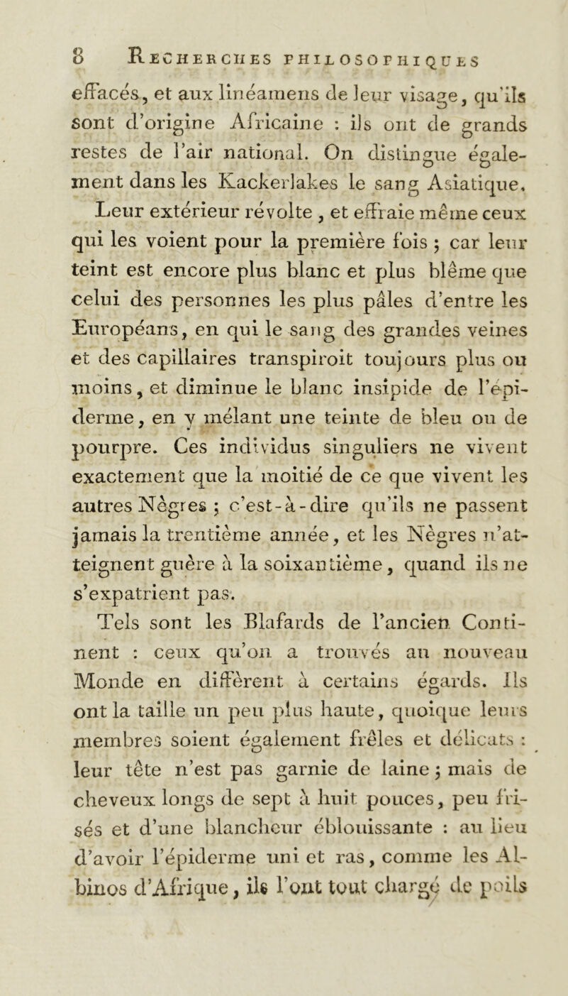 effacés, et aux linéamens de ]eur visage, qu'ils sont d’origine Africaine : ils ont de grands restes de i’air national. On distingue égale- ment dans les Kackerlakes le sang Asiatique, Leur extérieur révolte , et effraie même ceux qui les voient pour la première fois ; car leur teint est encore plus blanc et plus blême que celui des personnes les plus pâles d’entre les Européans, en qui le sang des grandes veines et des capillaires transpiroit toujours plus ou moins, et diminue le blanc insipide de l’épi- derme , en v mêlant une teinte de bleu ou de pourpre. Ces individus singuliers ne vivent exactement que la moitié de ce que vivent les autres Nègres ; c’est-à-dire qu’ils ne passent jamais la trentième année, et les Nègres n’at- teignent guère à la soixantième, quand ils ne s’expatrient pas. Tels sont les Blafards de l’ancien Conti- nent : ceux qu’on a trouvés au nouveau Monde en diffèrent à certains égards. Ils ont la taille un peu plus haute, quoique leurs membres soient également frêles et délicats : leur tête n’est pas garnie de laine 5 mais de cheveux longs de sept à huit pouces, peu fri- sés et d’une blancheur éblouissante : au lieu d’avoir l’épiderme uni et ras, comme les Al- binos d’Afrique, ils l’ont tout chargé de poils