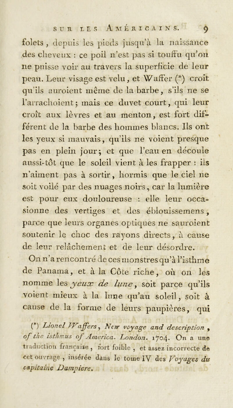 folets , depuis les pieds jusqu’à la naissance des cheveux : ce poil n’est pas si touffu qu’on ne puisse voir au travers la superficie de leur peau. Leur visage est velu, et Waffer (*) croit qu'ils auroient même de la barbe, s’ils ne se l’arraclioient ; mais ce duvet court, qui leur croît aux lèvres et au menton, est fort dif- férent de la barbe des hommes blancs. Ils ont les yeux si mauvais, qu’ils ne voient presque pas en plein jour; et que l’eau en découle aussi-tôt que le soleil vient à les frapper : ils n’aiment pas à sortir, hormis que le ciel ne soit voilé par des nuages noirs, car la lumière est pour eux douloureuse : elle leur occa- sionne des vertiges et des éblouissemens , parce que leurs organes optiques ne sauroient soutenir le choc des rayons directs, à cause de leur relâchement et de leur désordre. On n’a rencontré de ces monstres qu’à l’isthme de Panama, et à la Cote riche, où on les nomme les yeuoc de huie, soit parce qu’ils voient mieux à la lune qu’au soleil, soit à cause de la forme de leurs paupières, qui ( ) J-jLonel JVizjfers y New voyage and description , of thc isthmus oj America. London. 1704* On a une traduction française , fort foibie « et assez incorrecte de cet ouvrage , inseree dans le tome IV des Voyages du capitaine Dampiere.
