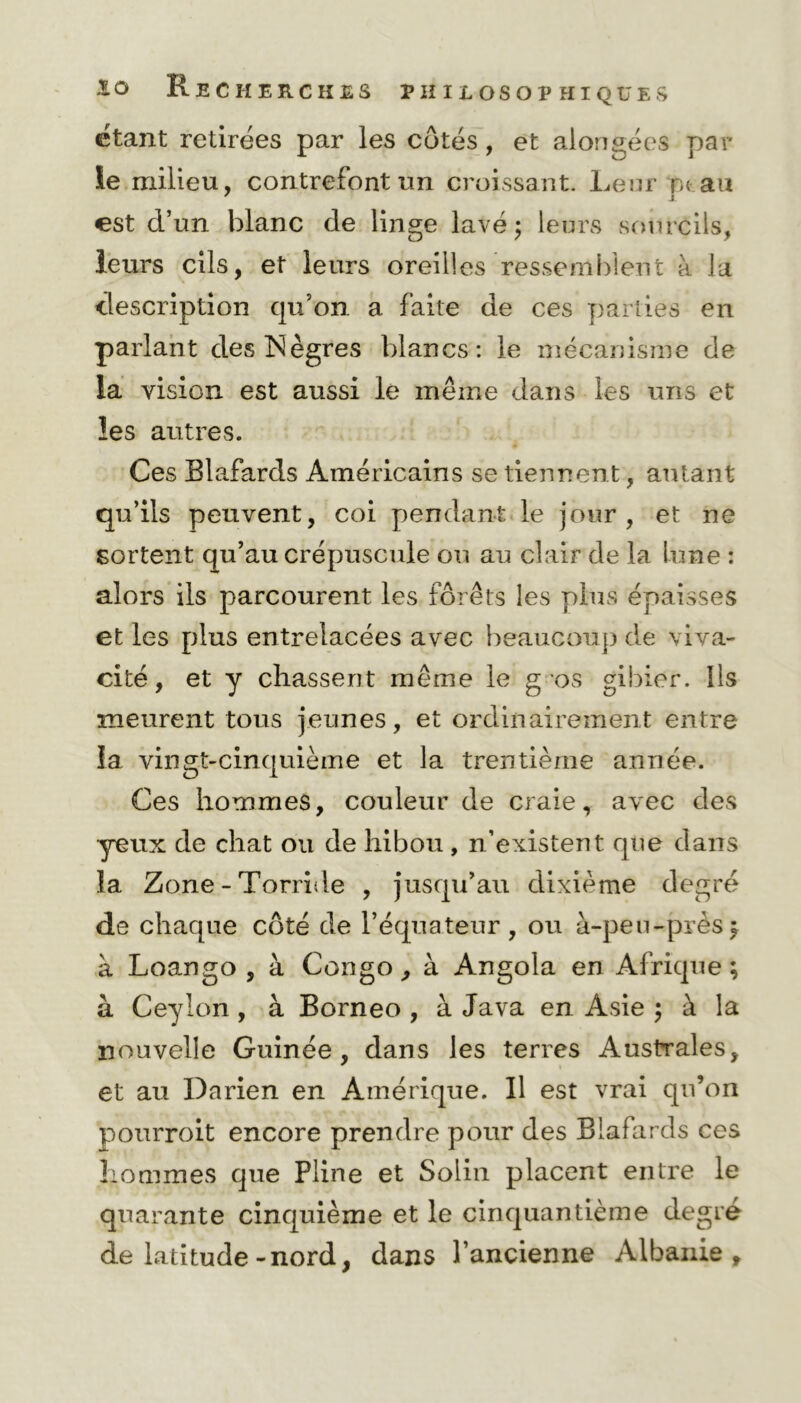 étant retirées par les côtés, et alorigées par le milieu, contrefont un croissant. Leur m au 7 i est cl’un blanc de linge lavé; leurs sourcils, leurs cils, et leurs oreilles ressemblent à la description qu’on a faite de ces parties en parlant des Nègres blancs: le mécanisme de la vision est aussi le même dans les uns et les autres. Ces Blafards Américains se tiennent, autant qu’ils peuvent, coi pendant le jour, et ne sortent qu’au crépuscule ou au clair de la lune : alors ils parcourent les forêts les plus épaisses et les plus entrelacées avec beaucoup de viva- cité , et y chassent même le g os gibier. Ils meurent tous jeunes, et ordinairement entre la vingt-cinquième et la trentième année. Ces hommes, couleur de craie, avec des yeux de chat ou de hibou , n’existent que dans la Zone-Torride , jusqu’au dixième degré de chaque côté de l’équateur, ou à-peu-près} à Loango , à Congo, à Angola en Afrique; à Ceylon, à Bornéo , à Java en Asie ; à la nouvelle Guinée, dans les terres Australes, et au Darien en Amérique. Il est vrai qu’on pourroit encore prendre pour des Blafards ces hommes que Pline et Solin placent entre le quarante cinquième et le cinquantième degré de latitude-nord, dans l’ancienne Albanie,