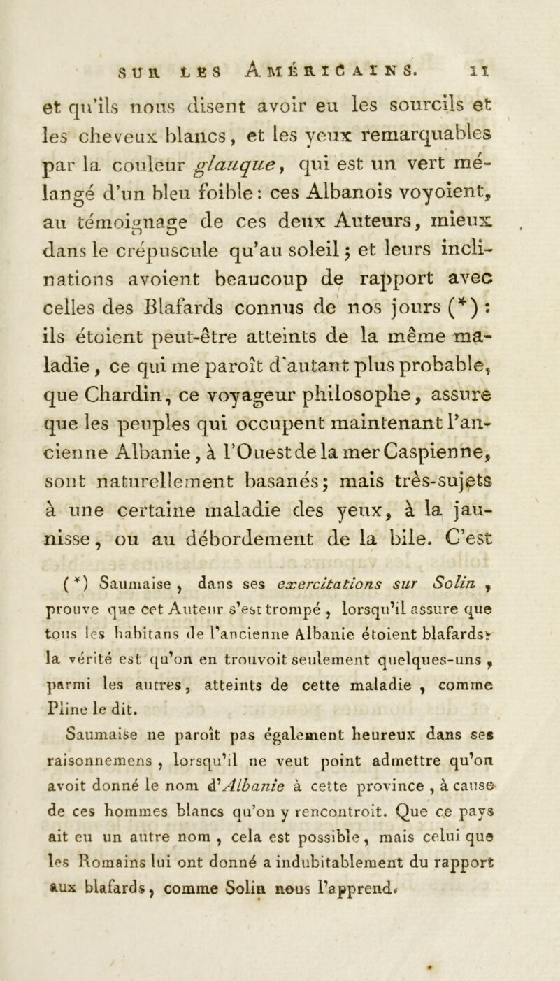 et qu’ils nous disent avoir eu les sourcils et les cheveux blancs, et les yeux remarquables par 1a. couleur glauque, qui est un vert mé- langé d’un bleu foible: ces Albanois voyoient, an témoignasse de ces deux Auteurs, mieux no dans le crépuscule qu’au soleil ; et leurs incli- nations avoient beaucoup de rapport avec celles des Blafards connus de nos jours (*) : ils étoient peut-être atteints de la même ma- ladie , ce qui me paroît d'autant plus probable, que Chardin, ce voyageur philosophe, assure que les peuples qui occupent maintenant l’an- cienne Albanie, à l’Ouest de la mer Caspienne, sont naturellement basanés; mais très-sujpts à une certaine maladie des yeux, à la jau- nisse , ou au débordement de la bile. C’est ( *) Saumaise , dans ses exercitations sur Solin , prouve que Cet Auteur s’est trompé , lorsqu’il assure que tous les habitans de l'ancienne Albanie étoient blafardsr la vér ité est qu’on en trouvoit seulement quelques-uns , parmi les autres, atteints de cette maladie , comme Pline le dit. Saumaise ne paroît pas également heureux dans ses raisonnemens , lorsqu’il ne veut point admettre qu’on avoit donné le nom Albanie à cette province , à cause de ces hommes blancs qu’on y rencontroit. Que ce pays ait eu un autre nom , cela est possible, mais celui que les Romains lui ont donné a indubitablement du rapport aux blafards, comme Solin nous l’apprend*