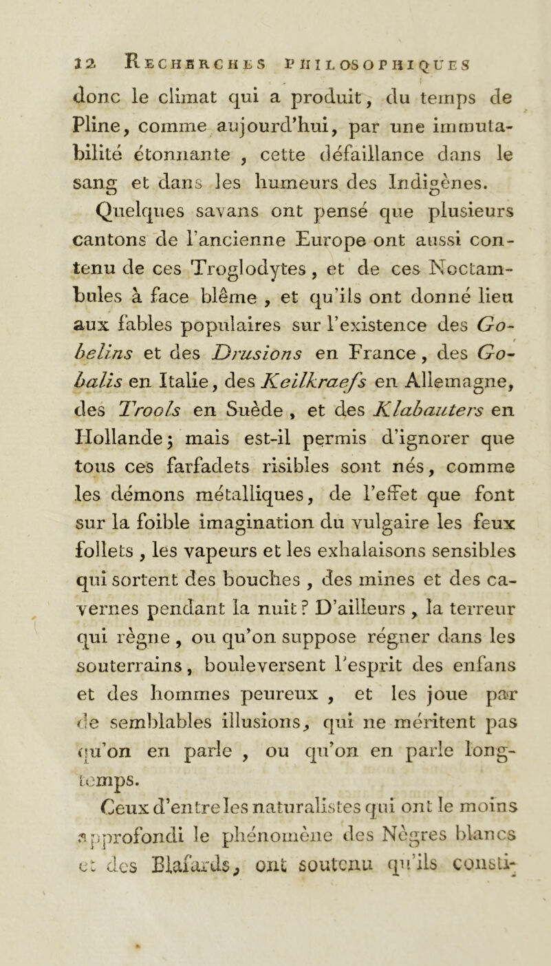 donc le climat qui a produit, du temps de Pline, comme aujourd’hui, par une immuta- bilité étonnante , cette défaillance dans le sans; et dans les humeurs des Indigènes. O O Quelques sa\ans ont pensé que plusieurs cantons de l'ancienne Europe ont aussi con- tenu de ces Troglodytes , et de ces Noctam- bules à face blême , et qu’ils ont donné lieu aux fables populaires sur l’existence des Go- belins et des Drusions en France, des Go- balis en Italie, des Kellkraefs en Allemagne, des T roots en Suède , et des Klabauters en Hollande \ mais est-il permis d’ignorer que tous ces farfadets risibles sont nés, comme les démons métalliques, de l’eifet que font sur la foible imagination du vulgaire les feux follets , les vapeurs et les exhalaisons sensibles qui sortent des bouches , des mines et des ca- vernes pendant la nuit ? D’ailleurs , la terreur qui règne , ou qu’on suppose régner dans les souterrains, bouleversent l’esprit des enfans et des hommes peureux , et les joue par de semblables illusions, qui ne méritent pas qu’on en parle , ou qu’on en parle long- temps. Ceux d’entre les naturalistes qui ont le moins approfondi le phénomène des Nègres blancs et des Blafards, ont soutenu qu’ils consti-