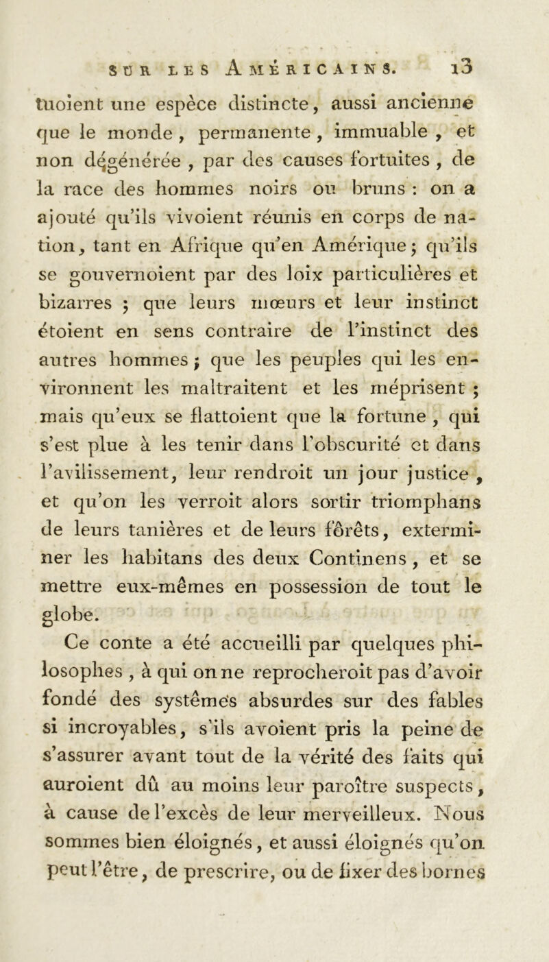 tuoîent une espèce distincte, aussi ancienne que le monde , permanente , immuable , et non dégénérée , par des causes fortuites , de la race des hommes noirs ou bruns : on a ajouté qu’ils vivoient réunis en corps de na- tion, tant en Afrique qu’en Amérique; qu’ils se gouvernoient par des loix particulières et bizarres ; que leurs mœurs et leur instinct étoient en sens contraire de Pinstinct des autres hommes ; que les peuples qui les en- vironnent les maltraitent et les méprisent ; mais qu’eux se flattoient que la fortune , qui s’est plue à les tenir dans l'obscurité et dans l’avilissement, leur rendroit un jour justice , et qu’on les verroit alors sortir triomphans de leurs tanières et de leurs forêts, extermi- ner les habitans des deux Continens , et se mettre eux-mêmes en possession de tout le globe. Ce conte a été accueilli par quelques phi- losophes , à qui on ne reprocheroit pas d’avoir fondé des systèmes absurdes sur des fables si incroyables, s’ils avoient pris la peine de s’assurer avant tout de la vérité des faits qui auroient dû au moins leur paroître suspects, à cause de l’excès de leur merveilleux. Nous sommes bien éloignés, et aussi éloignés qu’on peut l’être, de prescrire, ou de fixer des bornes