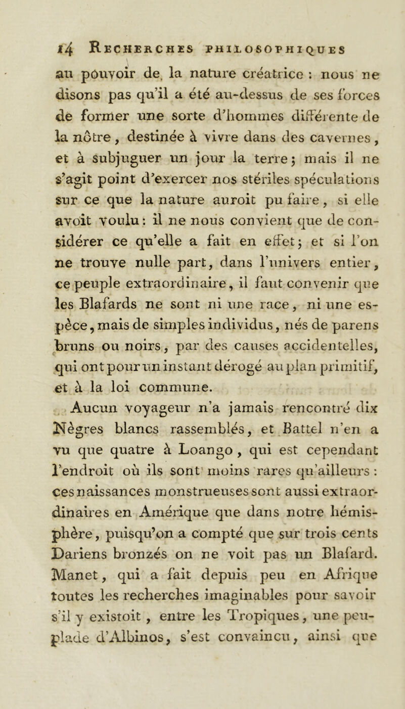 au pouvoir de, la nature créatrice : nous ne disons pas qu’il a été au-dessus de ses forces de former une sorte d’hommes différente de la nôtre , destinée à vivre dans des cavernes , et à subjuguer un jour la terre 5 mais il ne s’agit point d’exercer nos stériles spéculations sur ce que la nature auroit pu faire, si elle avoit voulu: il ne nous convient que de con- sidérer ce qu’elle a fait en effet ; et si I on ne trouve nulle part, dans l’univers entier, ce peuple extraordinaire, il faut convenir que les Elafards ne sont ni une race, ni une es- pèce , mais de simples individus, nés de parens bruns ou noirs, par des causes accidentelles, qui ont pour un instant dérogé au plan primitif, et à la loi commune. Aucun voyageur n’a jamais rencontré dix Nègres blancs rassemblés, et Battel n’en a vu que quatre à Loango , qui est cependant l’endroit où ils sont moins rares qu’ailleurs : cesnaissances monstrueuses sont aussi extraor- dinaires en Amérique que dans notre hémis- phère, puisqu’on a compté que sur trois cents Dariens bronzés on ne voit pas un Blafard. Manet, qui a fait depuis peu en Afrique toutes les recherches imaginables pour savoir s’il y existoit , entre les Tropiques, une peu- plade d’Albinos, s’est convaincu, ainsi que