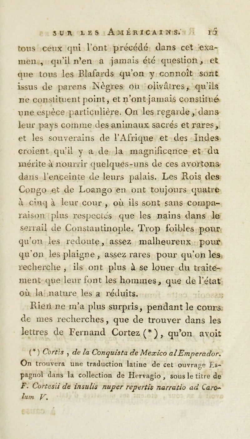 tons ceux qui l’ont précédé dans cet exa- men , qu’il n’en a jamais été question * et que tous les Blafards qu’on y connoît sont issus cle parens Nègres ou olivâtres, qu’ils ne constituent point, et n’ont jamais constitué une espèce particulière. On les regarde, dans leur pays comme des animaux sacrés et raresy et les souverains de l’Afrique et des Indes croient qu’il y a de la magnificence et du mérite à nourrir quelques-uns de ces avortons dans l’enceinte de leurs palais. Les Rois des Congo et de Loango en ont toujours quatre à cinq à leur cour , où ils sont sans compa- raison plus respectes que les nains dans le serrai! de Constantinople. Trop foibles pour qu’on les redoute, assez malheureux pour qu’on les plaigne, assez rares pour qu’on les recherche , ils ont plus à se louer du traite- ment que leur font les hommes,, que de l’état où la nature les a réduits. R-ieri ne rn’a plus surpris, pendant le cours de mes recherches, que de trouver dans les lettres de Fernand Cortez(*), qu’on avoit ( * ) Cortès , de la Conquista de Mexico alEmperador. On trouvera une traduction latine de cet ouvrage PJs- pagnol dans la collection de Hervagio, sous le titre de F. Cortesii de insulis nuper repertis narratio ad Caro~ him V,