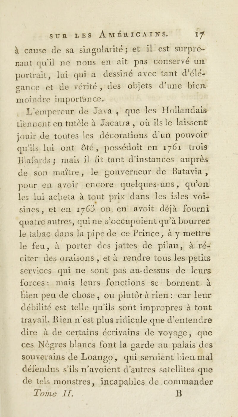 à cause de sa singularité ; et il est surpre- nant qu’il ne nous en ait pas conserve un portrait, lui qui a dessine avec tant d ele- gance et de vérité , des objets d une bien moindre importance. L’empereur de Java , que les Hollandais tiennent en tutèle à Jacatra, où ils le laissent jouir de toutes les décorations d’un pouvoir qu’ils lui ont ôté, possédoit en 1761 trois Blafards 3 mais il lit tant d’instances auprès de son maître, le gouverneur de Batavia , pour en avoir encore quelques-uns, qu’on les lui acheta à tout prix dans les isles voi- sines, et en 1760 on en avGit déjà fourni quatre autres, qui ne s’occnpoient qu’à bourrer le tabac dans la pipe de ce Prince, à y mettre le feu, à porter des jattes de pilau, à ré- citer des oraisons , et à rendre tous les petits services qui ne sont pas au-dessus de leurs forces : mais leurs fonctions se bornent à bien peu de chose , ou plutôt à rien : car leur débilité est telle qu’ils sont impropres à tout travail. Rien n'est plus ridicule que d’entendre dire à de certains écrivains de voyage, que ces Nègres blancs font la garde au palais des souverains de Loango, qui seroient bien.mal défendus s’ils n’avoicnt d’autres satellites que de tels monstres, incapables de commander Tome IL B