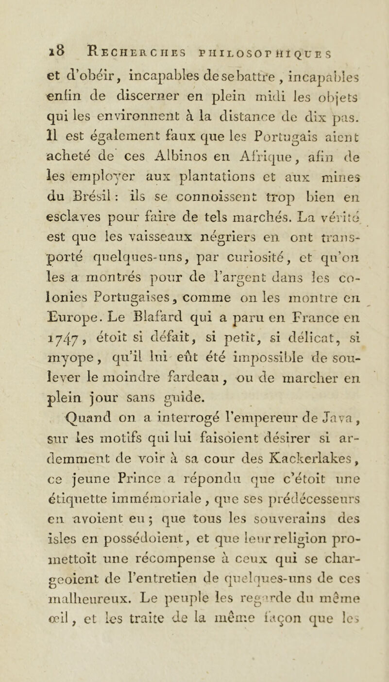 et d’obéir, incapables de se battre , incapables enfin de discerner en plein midi les objets qui les environnent à la distance de dix pas. 11 est également faux que les Portugais aient acheté de ces Albinos en Afrique, afin de les employer aux plantations et aux mines du Brésil : ils se connoissent trop bien en esclaves pour faire de tels marchés. La vérité est que les vaisseaux négriers en ont trans- porté quelques-uns, par curiosité, et qu’on les a montrés pour de l’argent dans les co- lonies Portugaises, comme on les montre en Europe. Le Blafard qui a paru en France en 1747, étoit si défait, si petit, si délicat, si myope, qu’il lui eût été impossible de sou- lever le moindre fardeau, ou de marcher en plein jour sans guide. Quand on a interrogé l’empereur de Java, sur les motifs qui lui faisoient désirer si ar- demment de voir à sa cour des Kackerlakes, ce jeune Prince a répondu que c’étoit une étiquette immémoriale , que ses prédécesseurs en avoient eu ; que tous les souverains des isles en possédoient, et que leur religion pro- mettoit une récompense à ceux qui se char- geoient de l’entretien de quelques-uns de ces malheureux. Le peuple les regarde du même œil, et les traite de la même façon que le>