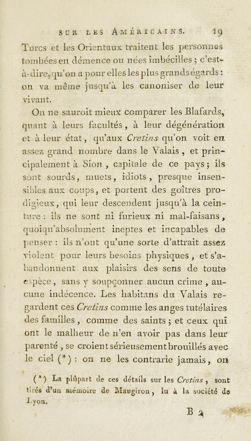 Titres et les Orientaux traitent les personnes tombées en clémence ou nées imhécilles ; c’est- à-dire rrpi’on a pour elles les plus grands égards : on va même jusqu’à les canoniser de leur vivant. O11 ne sauroit mieux comparer les Blafards, quant à leurs facultés , à leur dégénération et à leur état, qu’aux Crétins qu’on voit en assez grand nombre dans le \ alais , et prin- cipalement à Sion , capitale de ce pays 5 ils sont sourds, muets, idiots, presque insen- sibles aux coups, et portent des goitres pro- digieux, qui leur descendent jusqu’à la cein- ture: ils ne sont ni furieux ni mal-faisans, qaoiqu’absolument ineptes et incapables de penser : ils n’ont qu’une sorte d’attrait assez violent pour leurs besoins physiques , et s’a- bandonnent aux plaisirs des sens de toute espèce , sans y soupçonner aucun crime , au- cune indécence. Les liabitans du Valais re- gardent ces Crétins comme les anges tutélaires des familles , comme des saints ; et ceux qui ont le malheur de n’en avoir pas dans leur parenté , se croient sérieusement brouillés avec le ciel (*) : on ne les contrarie jamais, on ( * ) La ph*ipart de ces détails sur les Crétins , sont tirés d’un mémoire de Maugiron , lu à la société d© Lyon.
