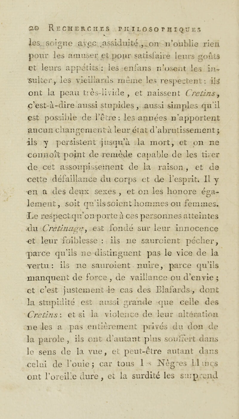 . * * les. soigne avec assiduité ,on n’oublie rien pour les amuser et pour satisfaire leurs goûts et leurs appétits : les en-ans n’osent les in- ‘Suiter, les vieillards même les respectent : ils ont la peau très-livide , et naissent Crétins, c’est-à-dire aussi stupides, aussi simples qu'il est possible de l’être: les années n’apportent aucun changement à leur état d’abrutissement ; iis y persistent jusqu’à la mort, et on ne connaît point de remède capable de les tirer de cet assoupissement de la raison , et de cette défaillance du corps et de l’esprit. Il y en a des deux sexes , et on les honore éga- lement, soit qu'ils soient hommes ou femmes. Le respect qu’on porte à ces personnes atteintes vdu Cretinaoe, est fondé sur leur innocence et leur faiblesse : ils ne sauraient pécher, parce qu’ils ne distinguent pas le vice de la vertu: ils ne sauroient nuire, parce qu’ils manquent de force , de vaillance ou d’envie ; et c’est justement le cas des Blafards-, dont la stupidité est aussi grande que celle des Crétins : et si la violence de leur altération ne les a pas .entièrement privés du uon de la parole, ils ont d’autant plus souffert dans le sens de la vue, et peut-être autant dans celui de fouie; car tous 1 s Nègres Limes ont l’oreille dure, et la surdité les smp rend
