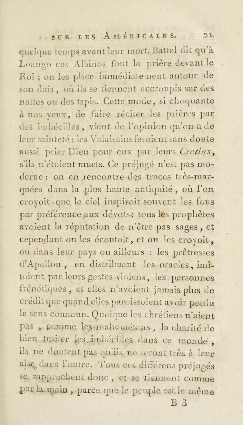 SUR quelque temps avant leur mort. Battel dit cju a Loango ces Albinos fout la prière devant le , Roi • on les place immédiate ment autour de son dais , où ils se tiennent accroupis sur des nattes ou des tapis. Cette mode, si choquante à nos yeux, de faire réciter les prières par • * des im bée il! es , vient de l’opinion qu’on a de leur sainteté : les Vaîaisainsferoient sans doute aussi prier Dieu pour eux par leurs Crétins, s’ils ii’étoient muets. Ce préjugé n'est pas mo- derne : on en rencontre des traces très-mar- quées dans la plus liante antiquité , où l’on croyoit que le ciel inspiroit souvent les fous par préférence aux dévots-: tous les prophètes a voient la réputation de n’ètre pas sages , et cependant on les écoutoit, et on les croyoit, ou dans leur pays ou ailleurs : les prêtresses cfApollon , en distribuant les oracles, imi- toient. par leurs gestes vioiens, les personnes frénétiques , et elles n’a voient jamais plus de crédit que quand.elles paroissoient avoir perdu le sens commun. Quoique les chrétiens n’aient pas , comme lestinahométajis , la charité de bien traiter les,, im h écoles dans ce monde' iis ne cJoutent pas quiis ne seront très à leur a.isqt. uni: s 1 autre. Tous ces di rte rens préjugés T rapprochent donc , et se tiennent comme .par la main , parce que le peuple est. le même R 3