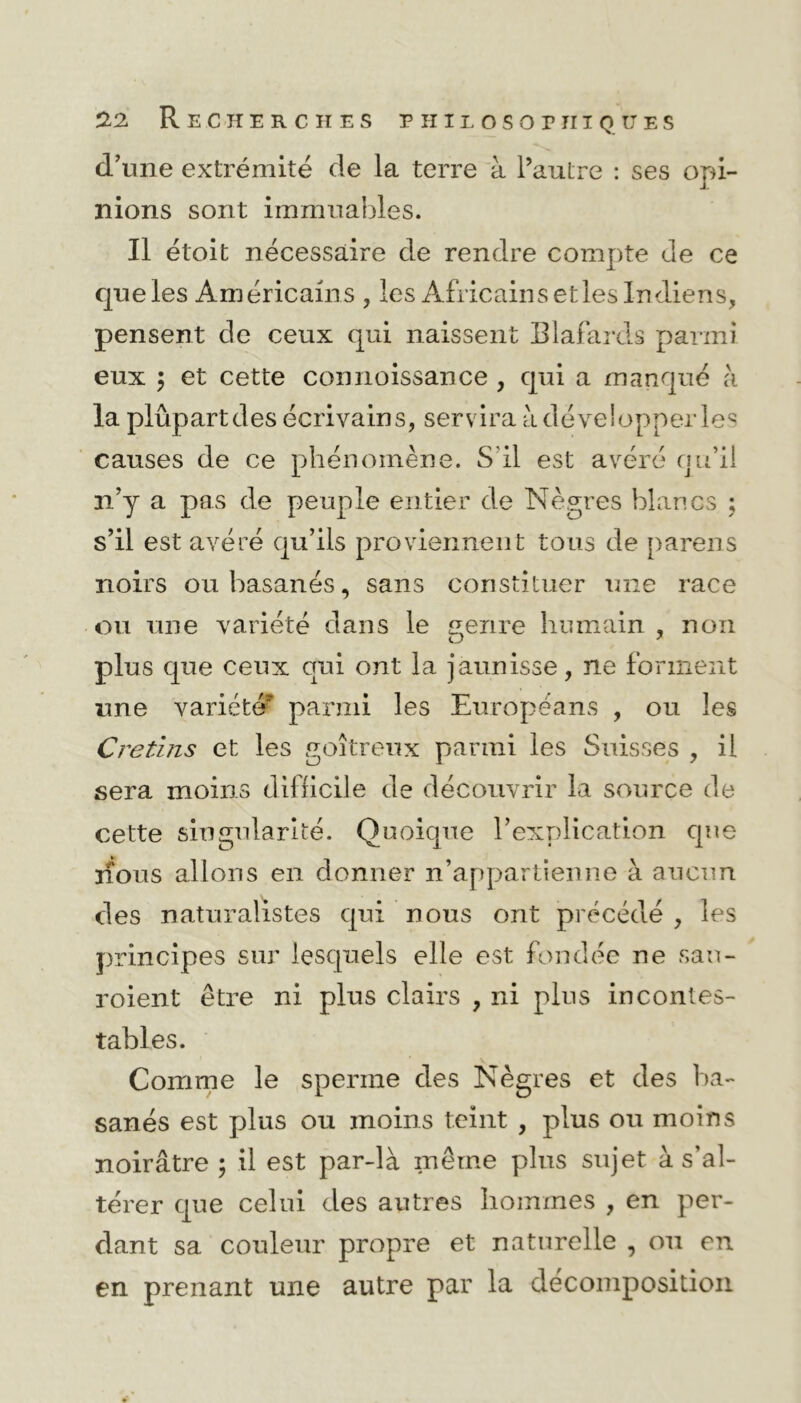 d’une extrémité de la terre à l’autre : ses opi- nions sont immuables. Il étoit nécessaire de rendre compte de ce que les Américains , les Africains etles Indiens, pensent de ceux qui naissent Blafards parmi eux ; et cette connoissance , qui a manqué à la plûpartdes écrivains, servira à développer les causes de ce phénomène. S'il est avéré qu’il n’y a pas de peuple entier de Nègres blancs ; s’il est avéré qu’ils proviennent tous de parens noirs ou basanés, sans constituer une race ou une variété dans le genre humain , non plus que ceux qui ont la jaunisse, ne forment une variété' parmi les Européans , ou les Crétins et les goitreux parmi les Suisses , il sera moins difficile de découvrir la source de cette singularité. Quoique l’explication que nous allons en donner n’appartienne à aucun des naturalistes qui nous ont précédé , les principes sur lesquels elle est fondée ne sau- roient être ni plus clairs , ni plus incontes- tables. Comme le sperme des Nègres et des ba- sanés est plus ou moins teint , plus ou moins noirâtre ; il est par-là même plus sujet à s’al- térer que celui des autres hommes , en per- dant sa couleur propre et naturelle , ou en en prenant une autre par la décomposition