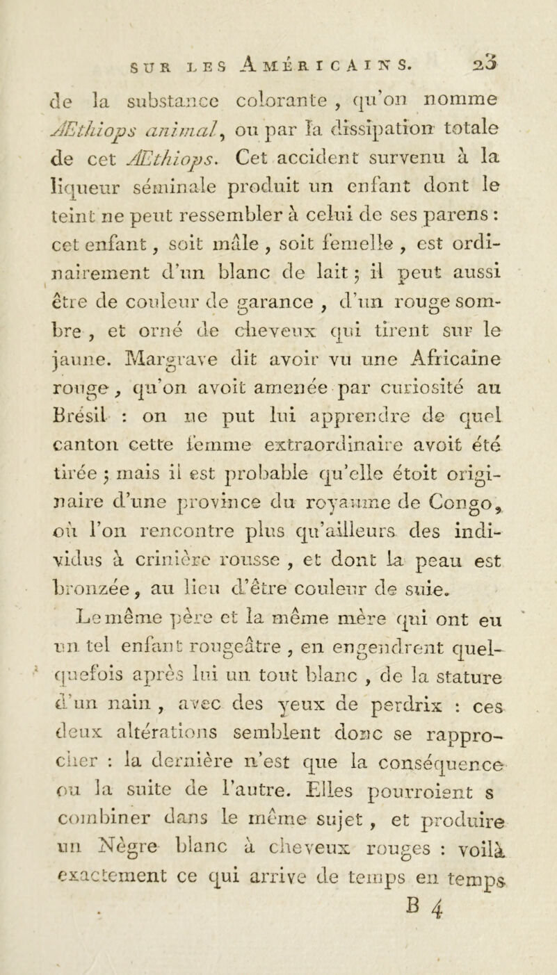 de la substance colorante , qu’on nomme Æthiops animal, ou par la dissipation totale de cet Æthiops. Cet accident survenu à la liqueur séminale produit un enfant dont le teint ne peut ressembler à celui de ses parens : cet enfant, soit mâle , soit femelle , est ordi- nairement d’un blanc de lait 3 il peut aussi être de couleur de garance , d’un rouge som- bre , et orné de cheveux qui tirent sur le jaune. Margrave dit avoir vu une Africaine rouge, qu’on avoit amenée par curiosité au Brésil : on ne put lui apprendre de quel canton cette femme extraordinaire avoit été tirée 3 mais ii est probable qu’elle étoit origi- naire d’une province du royaume de Congo, où l’on rencontre plus qifailleurs des indi- vidus à crinière rousse , et dont la peau est bronzée, au lieu d’être couleur de suie. Le même père et la même mère qui ont eu un tel enfant rougeâtre , en engendrent quel- quefois après lui un tout blanc , de la stature d'un nain , avec des yeux de perdrix : ces deux altérations semblent donc se rappro- cher : la dernière n’est que la conséquence ou la suite de l’autre. Elles pourroient s combiner dans le même sujet , et produire un Nègre blanc à cheveux rouges : voilà exactement ce qui arrive de temps en temps B 4