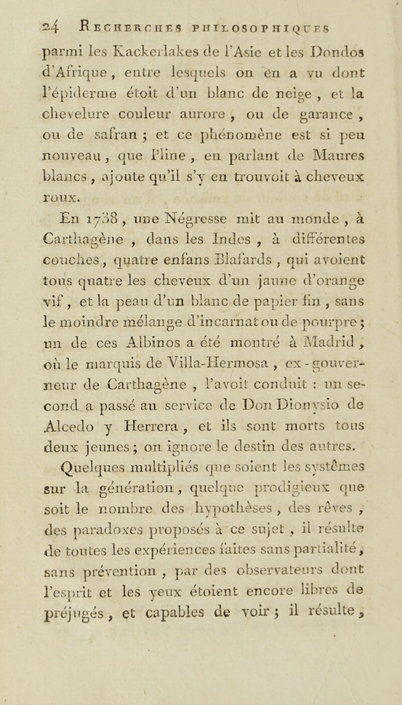 parmi les Kackerlakes de l’Asie et les Dondos d’Afrique , entre lesquels on en a vu dont l’épiderme étoit d’un blanc de neige , et la chevelure couleur aurore , ou de garance , ou de safran ; et ce phénomène est si peu nouveau 3 que Pline , en parlant de Maures blancs , ajoute qu’il s’y en trouvoit à cheveux roux. En 1708 , une Négresse mit au monde , à Carthagène , dans les Indes , à différentes couches, quatre enfans Blafards . qui avoient tous quatre les cheveux d’un jaune d’orange vif , et la peau d’un blanc de papier lin , sans le moindre mélange d’incarnat ou de pourpre ; un de ces Albinos a été montré à Madrid , ou le marquis de Viîla-Hermosa , ex-gouver- neur de Carthaaène , l’avoit conduit : un se- cond a passé au service de Don Dionysio de Alcedo y Herrera , et ils sont morts tous deux jeunes; on ignore le destin des autres. Quelques multipliés que soient les systèmes sur la génération, quelque prodigieux que soit le nombre des hypothèses , des rêves , des paradoxes proposés à ce sujet , il résulte de toutes les expériences faites sans partialité, sans prévention , par des observateurs dont l’esprit et les yeux étoient encore libres de préjugés , et capables de voir ; il résulté *