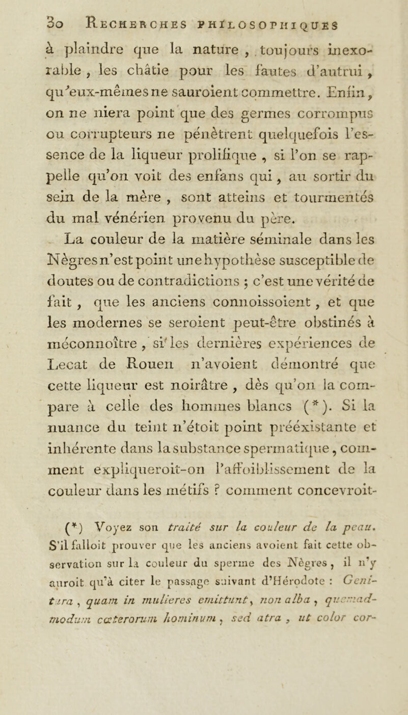 à plaindre cpie la nature , toujours inexo- rable , les châtie pour les fautes d’autrui , qu'eux-mêmesne sauroient commettre. Enfin, on ne niera point que des germes corrompus ou corrupteurs ne pénètrent quelquefois l’es- sence de la liqueur prolifique , si l’on se rap- pelle qu’on voit des enfans qui, au sortir du sein de la mère , sont atteins et tourmentés du mal vénérien provenu du père. La couleur de la matière séminale dans les Nègres n’est point une hypothèse susceptible de doutes ou de contradictions ; c’est une vérité de fait , que les anciens connoissoient , et que les modernes se seroierit peut-être obstinés à méconnoitre ? si les dernières expériences de Lecat de Rouen n’avoienfc démontré que cette liqueur est noirâtre , dès qu’on la com- pare à celle des hommes blancs (*). Si la nuance du teint n’étoit point préexistante et inhérente dans la substance spermatique, com- ment expliqueroit-on l’affoiblissement de la couleur dans les nié tifs ? comment concevroit- (*) Voyez son traité sur la couleur de la peau. S’il falloit prouver que les anciens avoient fait cette ob- servation sur la couleur du sperme des Nègres , il n’y auroit qu’à citer le passage suivant d’Hérodote : Geni- tira, quant in mulieres émit tant, nonalba, qucniad- modum cœteroruin hominum, sed atra , ut color cor-