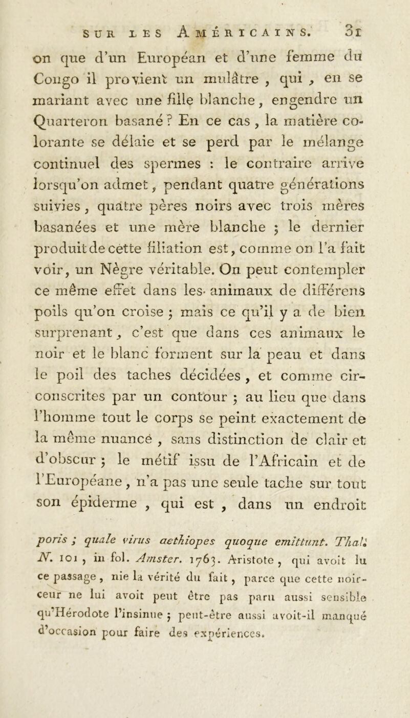 on que cl’un Européan et d une femme du Congo il provient un mulâtre , qui , en se mariant avec une fille blanche, engendre un Quarteron basané ? En ce cas , la matière co- lorante se délaie et se perd par le mélange continuel des spermes : le contraire arrive lorsqu’on admet, pendant quatre générations suivies , quatre pères noirs avec trois mères basanées et une mère blanche $ le dernier produit de cette filiation est, comme on l’a fait voir, un Nègre véritable. On peut contempler ce même effet dans les* animaux de différons poils qu’on croise ; mais ce qu’il y a de bien surprenant j c’est que dans ces animaux le noir et le blanc forment sur la peau et dans le poil des taches décidées , et comme cir- conscrites par un contour ; au lieu que dans l’homme tout le corps se peint exactement de la même nuance , sans distinction de clair et d’obscur 5 le métif issu de l’Africain et de l’Européane, n’a pas une seule tache sur tout son épiderme , qui est , dans un endroit poris ; quale virus aethiopes quoque emittunt. T hall N» 101 , in fol. Ajuster. 1763. Aristote, qui a voit lu ce passage , nie la vérité du fait , parce que cette noir- ceur ne lui avoit peut être pas paru aussi sensible qu Hérodote l’insinue 5 peut-être aussi avoit-il manqué d’occasion pour faire des expériences.