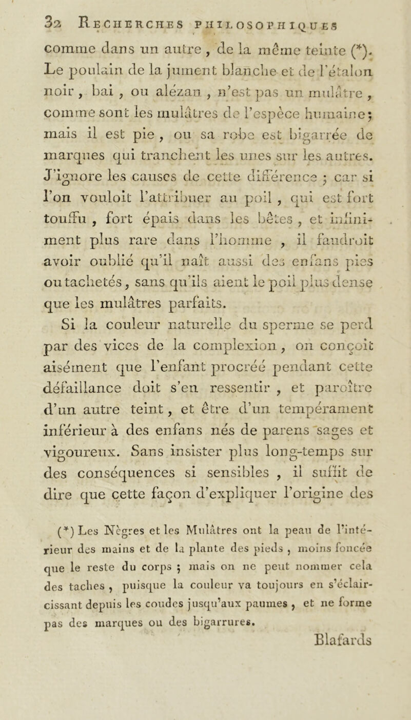 f P' \ comme clans un autre , cle la même teinte (*). Le poulain cle la jument blanche et de l'étalon noir , bai , ou alezan. ? n’est pas un mulâtre , comme sont les mulâtres cle l’espèce humaine; mais il est pie , ou sa robe est bigarrée cle marques qui tranchent les unes sur les autres. J’ignore les causes de cette différence ; car si l’on vouloit l’attribuer au poil , qui est fort touffu , fort épais dans les bêtes , et infini- ment plus rare dans l’homme , il faudrait avoir oublié qu’il naît aussi des en fans pies ou tachetés, sans qu'ils aient le poil plus dense que les mulâtres parfaits. Si la couleur naturelle du sperme se perd par des vices de la complexion ^ on conçoit aisément que l’enfant procréé pendant cette défaillance doit s’en ressentir , et paraître d’un autre teint, et être d’un tempérament inférieur à des enfans nés de parens sages et vigoureux. Sans insister plus long-temps sur des conséquences si sensibles , il suffit cle dire que cette façon d’expliquer l’origine des (*) Les Nègres et les Mulâtres ont la peau de l’inté- rieur des mains et de la plante des pieds ? moins foncée que le reste du corps ; mais on ne peut nommer cela des taclies , puisque la couleur va toujours en s’éclair- cissant depuis les coudes jusqu’aux paumes , et ne forme pas des marques ou des bigarrures. Blafards