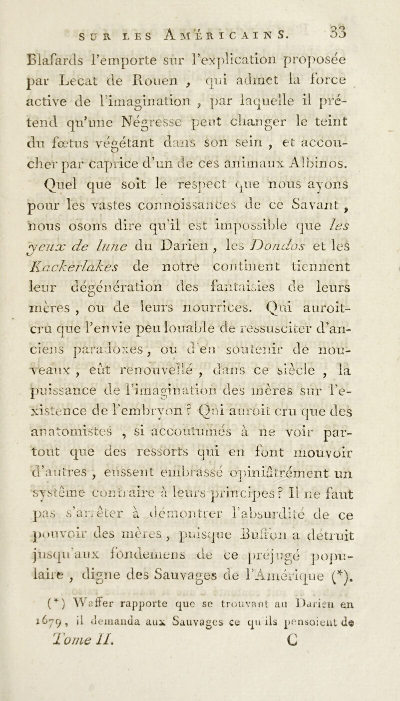 Blafards remporte sur l'explication proposée par Lecat de Rouen } qui admet la force active de l'imagination , ])ar laquelle il pré- tend qu'une Négresse peut changer le teint du fœtus végétant dans son sein , et accou- cher par caprice d’un de ces animaux Albinos. Quel que soit le respect que nous ayons pour les vastes connoissanCes de ce Savant , nous osons dire qu'il est impossible que les •yenæ de lune du Darien , les ]) endos et les Kackej'lakes de notre continent tiennent leur dégénération des fantaisies de leurs mères , ou de leurs nourrices. Qui auroit- cru que l’envie peu louable de ressusciter d’an- ciens paradoxes, ou d'en soutenir de nou- veaux , eut renouvelle , dans ce siècle , la puissance de l’imagination des mères sur l'e- xistence de l’embryon ? Qui auroit cru que des anatomistes , si accoutumés à ne voir par- tout que des ressorts qui en font mouvoir d’autres , eussent embrassé opiniatrément un système coût)aire a leurs principes’? Il ne faut pas s’arrêter à démontrer l’absurdité de ce pouvoir des mères , puisque Ruifon a détruit jusqu aux fôndemens de ce préjugé popu- laire , digne des Sauvages de l’Amérique (*). (*) Wafrer rapporte que se trouvant au Darien en 16^9, jl demanda au* Sauvages ce qu ils pensaient 1 unie IL C