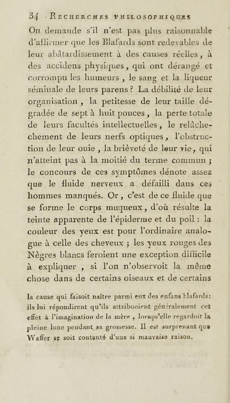 On demande s’il n’est pas pins raisonnable d’affirmer que les Blafards sont redevables de leur abâtardissement à des causes réelles , à des accidens physiques, qui ont dérangé et corrompu les humeurs , le sang et la liqueur séminale de leurs parens ? La débilité de leur organisation , la petitesse de leur taille dé- gradée de sept à huit pouces , la perte totale de leurs facultés intellectuelles , le relâche- cliement de leurs nerfs optiques, l’obstruc- tion de leur ouie , la brièveté de leur vie, qui n’atteint pas à la moitié du terme commun ; le concours de ces symptômes dénote assez que le fluide nerveux a défailli dans ces hommes manqués. Or , c’est de ce fluide que se forme le corps muqueux, d’où résulte la teinte apparente de l’épiderme et du poil : la couleur des yeux est pour l’ordinaire analo- gue à celle des cheveux ; les yeux rouges des Nègres blancs feroient une exception difficile à expliquer , si l’on n’observoit la même chose dans de certains oiseaux et de certains la cause qui faisoit naître parmi eux des enfans blafards: ils lui répondirent qu’ils attribuoient généralement cet effet à l’imagination de la mère , lorsqu’elle regardoit la pleine lune pendant sa grossesse. Il est surprenant qu» Waffer se soit contenté d'une si mauvaise raison.