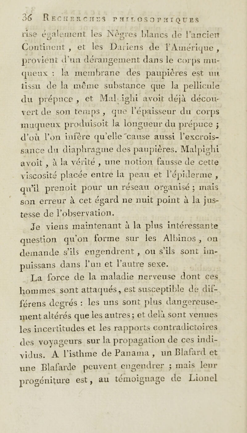 c lise également les Noires blancs de l’ancien Continent , et les Dariens de l’Amérique , provient d’un dérangement dans le corps mu- queux : la membrane des paupières est un tissu de la même substance cpie la pellicule du prépuce , et MaLûghi avoit déjà décou- vert de son temps , que l’épaisseur du corps muqueux produisoit la longueur du prépuce \ d’où l’on infère qu’elle'cause aussi l’excrois- sance du diaphragme des paupières. Malpighi avoit , à la vérité , une notion fausse de cette viscosité placée entre la peau et l’épiderme , qu’il prenoit pour un réseau organisé ; mais son erreur à cet égard ne nuit point à la jus- tesse de l’observation. Je viens maintenant à la plus intéressante question qu’on forme sur les Albinos , on demande s’ils engendrent , ou s’ils sont iin- puissans dans T un et l’autre sexe. La force de la maladie nerveuse dont ces hommes sont attaqués, est susceptible de dif- férens degrés : les uns sont plus dangereuse- ment altérés que les autres ; et delà sont venues les incertitudes et les rapports contradictoires des voyageurs sur la propagation de ces indi- vidus. A l’isthme de Panama , un Blafard et une Blafarde peuvent engendrer 5 mais leur progéniture est, au témoignage de Lionel