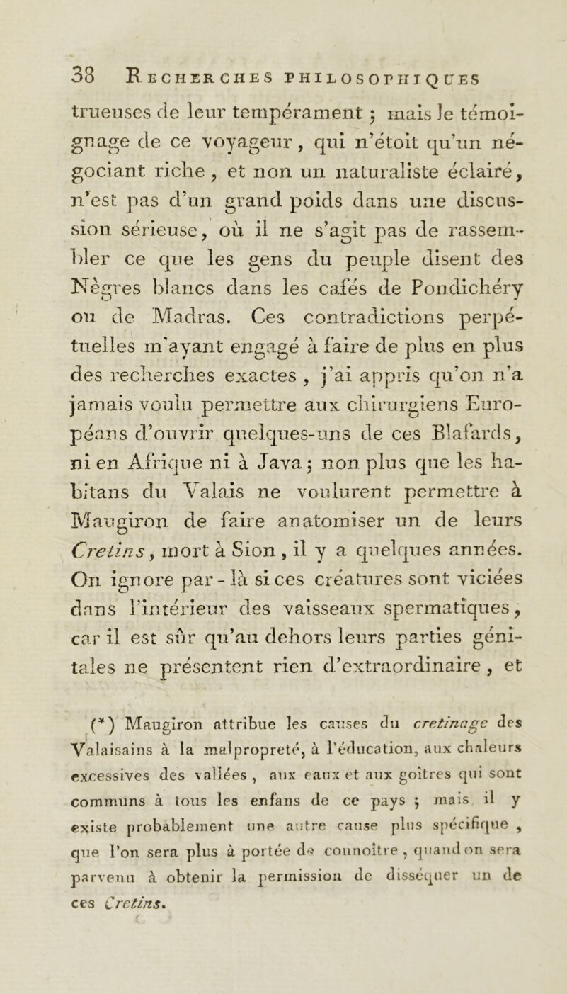 trueuses de leur tempérament ; mais Je témoi- gnage de ce voyageur, qui n’étoit qu’un né- gociant riche , et non un naturaliste éclairé, n’est pas d’un grand poids dans une discus- sion sérieuse, où il ne s’agit pas de rassem- bler ce que les gens du peuple disent des Nègres blancs dans les cafés de Pondichéry ou de Madras. Ces contradictions perpé- tuelles m'ayant engagé à faire de plus en plus des recherches exactes , j’ai appris qu’on n’a jamais voulu permettre aux chirurgiens Euro- péans d’ouvrir quelques-uns de ces Blafards, ni en Afrique ni à Java; non plus que les ha- bitans du Valais ne voulurent permettre à Maugiron de faire an atomiser un de leurs Crétins y mort à Sion , il y a quelques années. O11 ignore par- là si ces créatures sont viciées dans l’intérieur des vaisseaux spermatiques, car il est sûr qu’au dehors leurs parties géni- tales ne présentent rien d’extraordinaire, et (*) (*) Maugiron attribue les causes du cretinage des Valaisains à la malpropreté, à l'éducation, aux chaleurs excessives des vallées, aux eaux et aux goitres cpii sont communs à tous les enfans de ce pays ; mais il y existe probablement une autre cause plus spécifique , que l’on sera plus à portée d>? counoître , quand on sera parvenu à obtenir la permission de disséquer un de ces Crétins.