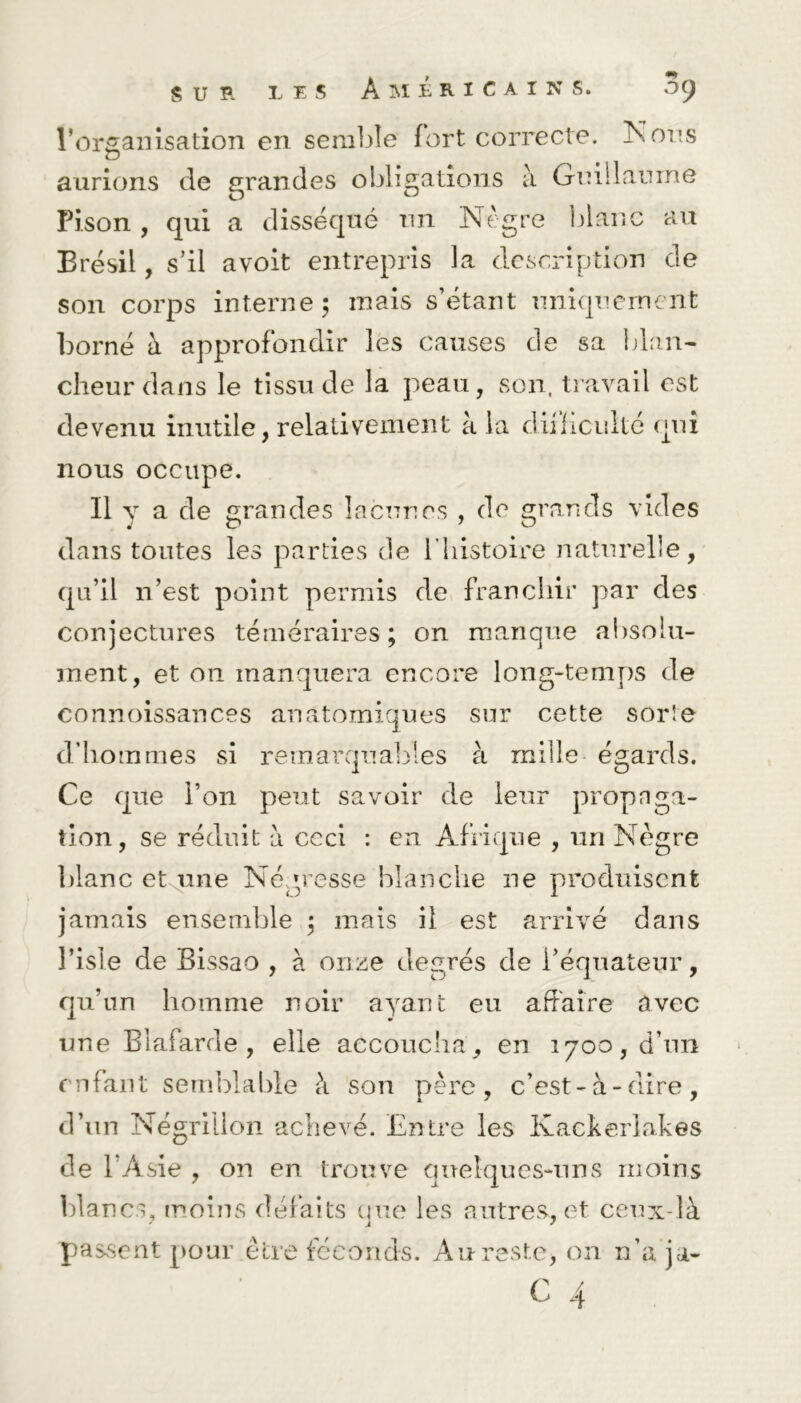 l’organisation en semble fort correcte. Nous aurions de grandes obligations à Guillaume Pi.son , qui a disséqué un Nègre blanc au Brésil, s’il avoit entrepris la description de son corps interne; mais s’étant uniquement borné à approfondir les causes de sa blan- cheur dans le tissu de la peau, son, travail est devenu inutile, relativement à la difficulté qui nous occupe. Il y a de grandes lacunes , de grands vides dans tontes les parties de l’histoire naturelle, qu’il n’est point permis de franchir par des conjectures téméraires; on manque absolu- ment, et ou manquera encore long-temps de connoissances anatomiques sur cette sorte d’hommes si remarquables à mille égards. Ce que l’on peut savoir de leur propaga- tion, se réduit à ceci : en Afrique , un Nègre blanc et une Négresse blanche ne produisent jamais ensemble ; mais il est arrivé dans l’isle de Bissao , à onze degrés de l’équateur, qu’un homme noir ayant eu affaire avec une Blafarde , elle accoucha, en 1700, d’un enfant semblable à son père, c’est-à-dire, d’un Négrillon achevé. Entre les Kackerlakes de l’Asie , on en trouve quelques-uns moins 1)1 an es, moins défaits que les autres, et ceux-là passent pour être féconds. Au reste, on n’a ja-