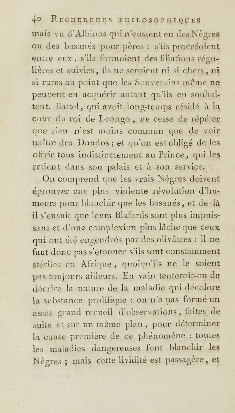 mais vu cl’Albinos qui n’eussent eu des Nègres ou des basanes pour pères : s’ils procréoient entre eux , s’ils formoient des filiations ré^u- lié res et suivies, ils ne seroient ni si chers, ni si rares au point que les Souver ans même ne peuvent en acquérir autant qu’ils en souhai- tent. Battel, qui avoit. long-temps résidé à 1a cour du roi de Loango , ne cesse de répéter que rien n’est moins commun que de voir naître des Dondos ; et qu’on est obligé de les offrir tous indistinctement au Prince, qui les retient dans son palais et à son service. On comprend que les vrais Nègres doivent éprouver une plus violente révolution d’hu- meurs pour blanchir que les basanés, et de-là il s’ensuit que leurs Blafards sont plus impuis- sans et d’une complexion plus lâche que ceux qui ont été engendrés par des olivâtres : il ne faut donc pas s’étonner s’ils sont constamment stériles en Afrique , quoiqu'ils ne le soient pas toujours ailleurs. En vain tenteroit-on de décrire la nature de la maladie qui décolore la substance prolifique : on n’a pas formé un assez grand recueil d’observations, faites de suite et sur un même plan , pour déterminer la cause première de ce phénomène : toutes les maladies dangereuses font blanchir les Nègres 3 mais cette lividité est passagère, et
