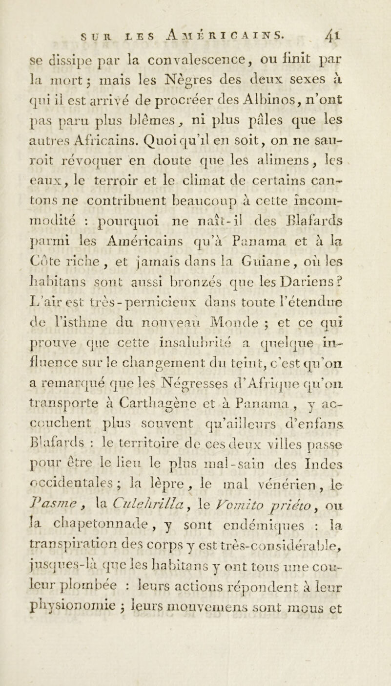se dissipe par la convalescence, ou finit par la mort \ mais les Nègres des deux sexes à. qui il est arrivé de procréer des Albinos, n’ont pas paru plus blêmes, ni plus pâles que les autres Africains. Quoiqu’il en soit, on ne sau- roit révoquer en doute que les alimens, les eaux, le terroir et le climat de certains can- tons ne contribuent beaucoup à celte incom- modité : pourquoi ne naît-il des Blafards parmi les Américains qu’à Panama et à la Cote riche , et jamais dans la Guiane, où les liabitans sont aussi bronzés que les Dariens ? L’air est très-pernicieux dans toute l’étendue c!e l’istlnne du nouveau Monde ; et ce qui prouve que cette insalubrité a quelque in- fluence sur le changement du teint, c’est qu’on a remarqué que les Négresses d’Afrique qu’on transporte à Carthagène et à Panama , y ac- couchent plus souvent qu’ai! leurs d’en fans Blafards : le territoire de ces deux villes passe pour être le lieu le plus mal-sain des Indes occidentales ; la lèpre, le mal vénérien, le Vas me , la Culehrllla, le Vomito prîéto, ou la chape ton nade, y sont endémiques : la transpiration aes corps y est très-considérable, juscjues-la que les liabitans y ont tous une cou- leur plombée : leurs actions répondent à leur physionomie 5 leurs mouvemens sont mous et