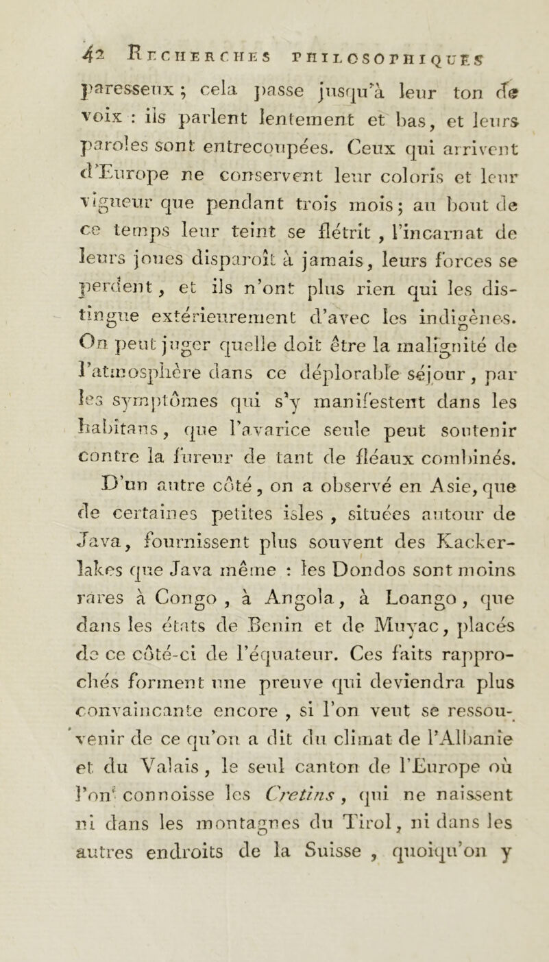 paresseux ; cela passe jusqu'à leur ton cfs voix : iis parlent lentement et bas, et leurs paroles sont entrecoupées. Ceux qui arrivent c! Europe ne conservent leur coloris et leur vigueur que pendant trois mois; au bout de ce temps leur teint se flétrit , l’incarnat de leurs joues disparoît à jamais, leurs forces se perdent, et ils n’ont plus rien qui les dis- tingue extérieurement d’avec les indigènes. On peut juger quelle doit être la malignité de l’atmosphère dans ce déplorable séjour , par les symptômes qui s’y manifestent dans les habitans, que l'avarice seule peut soutenir contre la fureur de tant de fléaux combinés. D’un autre côté, on a observé en Asie, que de certaines petites isles , situées autour de Java, fournissent plus souvent des Kacker- lakes que Java même : les Dondos sont moins rares à Congo, à Angola, à Loango , que dans les états de Bénin et de Muyac, placés de ce côté-ci de l’équateur. Ces faits rappro- chés forment une preuve qui deviendra plus convaincante encore , si l’on veut se ressou- venir de ce qu’on a dit du climat de l’Albanie et du Valais , le seul canton de l’Europe où l’on1 connoisse les Crétins , qui ne naissent ni dans les montagnes du Tirol, ni dans les autres endroits de la Suisse , quoiqu’on y
