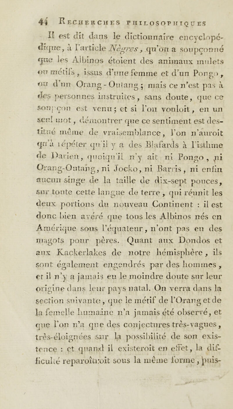 II est dît dans le dictionnaire encyclopé- dique, à l’article Nègres, qu'on a soupçonné gne les Albinos étoient des animaux mulets 4 mt met il s j. issus d une femme et d'un Pongo , on d un Orang-Outang; mais ce n'est pas à des personnes instruites, sans doute, cjue ce soupçon est venu ; et si l’on vouloit, en un seul mot, démontrer que ce sentiment est des- titué meme de vraisemblance, l’on n’anroit cjtdi lépeter qu'il y a des Blafards à l’isthme de Parieii, quoiqu’il n’y ait ni Pongo, ni Orang-Outang, ni Jocko, ni Barris, ni enfin aucun singe de la taille de djx-sept pouces. sur tonte cette langue de terre , qui réunit les deux portions du nouveau Continent : il est donc bien avéré que tons les Albinos nés en Amérique sous l'équateur, n’ont pas en des magots pour pères. Quant aux Dondos et aux Kackerlakes de notre hémisphère, ils sont également engendrés par des hommes , et il n’y a jamais eu le moindre doute sur leur origine dans leur pays natal. On verra dans la section suivante!, que ie métif de l’Orangetde la femelle humaine n’a jamais été observé, et cjue l’on n’a cpie des conjectures très-vagues, très-éloignées sur la possibilité de son exis- tence : et q 11 a nid il exister oit en effet, la dif- ficulté reparoîtiroit sous la même forme , puis- /