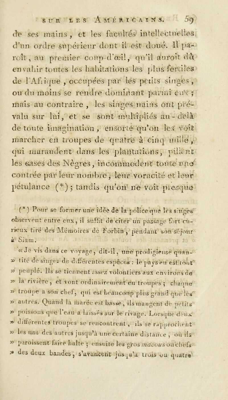 (Te ses mains , et les facultés intellectuelles d’un ordre supérieur dont il est doué. Il pa- roît, au premier coup d’œil, qu’il auroît dut envahir toutes les habitations les pins fertiles de l’Afrique , occupées par les petits singes , ou du moins se rendre dominant parmi éu'x ; mais au contraire , les singes nains ont pré- valu sur lui, et se sont multipliés au-delà de toute imagination , ensorté (fu’on les voit O ' Jl marcher en troupes de quatre à Cinq mille , qui maraudent dans les plantations, pillent les cases des Nègres, incommodent toute une contrée par leur nombre, leur voracité et leur pétulance (*)$ tandis qu’on ne voit presque (*) Pour se former une idée de la police que lés singes' observent entre eux, il suffit de citer un passage fort cu- rieux tire des Mémoires de Forbin , pendant son séjour à Siarn. «Je vis dans ce voyage, dit-il, une prodigieuse quan- y> tité de singés de differentes espèces : le pays en est'toùt peuple. Ils se tiennent ?ssez volontiers aux environs de 55 Ja riviere , et vont ordinairement en troupes } charme 55 tioupe a son chef, qui est beaucoup pins grand que les 55 autrrs. Quand la maree est basse, iis mangent de petits 50 poissons que l’eau a laissés sur le rivage. Lorsque deux y> ditfeientes troupes se rencontrent , ils se rapprdèîiPht 55 h s uns des autres jusqu’à une certaine distance , où iis 55 paroissent laire balte 5 ensuite les gVos mactius où cirnfs » des deux bandes, s’avancent iusqu’a trois ou quatre