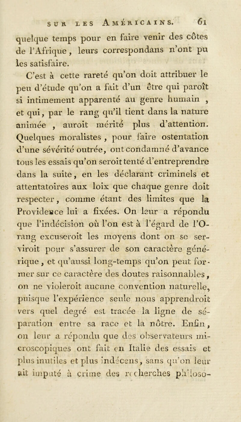 quelque temps pour en faire venir des côtes de l’Afrique , leurs correspondans n’ont pu les satisfaire. C’est à cette rareté qu’on doit attribuer le peu d’étude qu’on a fait d’un être qui paroît si intimement apparenté au genre humain , et qui, par le rang qu’il tient dans la nature animée , auroit mérité plus d’attention. Quelques moralistes , pour faire ostentation d’une sévérité outrée, ont condamné d’avance tous les essais qu’on seroit tenté d’entreprendre dans la suite, en les déclarant criminels et attentatoires aux loix que chaque genre doit respecter, comme étant des limites que la Providence lui a fixées. On leur a répondu que l’indécision où l’on est à l’égard de l’O- JL O rang excuseroit les moyens dont on se ser- viroit pour s’assurer de son caractère géné- rique , et qu’aussi long-temps qu’on peut for- mer sur ce caractère des doutes raisonnables, on ne violeroit aucune convention naturelle, puisque l’expérience seule nous apprendroifc vers quel degré est tracée la ligne de sé- paration entre sa race et la nôtre. Enfin, on leur a répondu que des observateurs mi- croscopiques ont fait en Italie des essais et plus inutiles et plus indécens, sans qu’on leur ait imputé à crime des recherches phUoso-