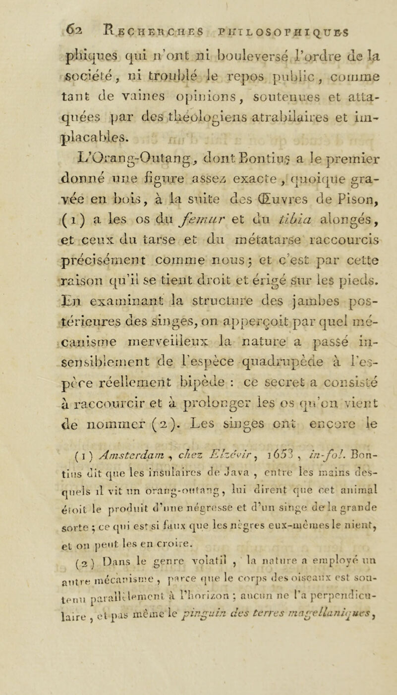 phiques qui n’ont ni bouleversé P ordre de la société, ni troublé le repos public, comme tant de vaines opinions, soutenues et atta- quées par des théologiens atrabilaires et im- placables. L’Orang-Outang, dont Bontiu.? a le premier donné une figure assez exacte , quoique gra- vée en bois, à la suite des (Euvres de Pison, (1) a les os du fémur et du tibia alongés, et ceux du tarse et du métatarse raccourcis précisément comme nous; et c est par cette raison qu’il se tient droit et érigé sur les pieds. En examinant la structure des jambes pos- térieures des singes, on apperçoit par quel mé- canisme merveilleux la nature a passé in- sensiblement de l’espèce quadrupède à l’es- pèce réellement bipède : ce secret a consisté a raccourcir et à prolonger les os qu’on vient de nommer (2). Les singes ont encore le (1) Amsterdam , chez Elzcvir, i653 , in fol. Bon- tins dit que les insulaires de Java , entre les mains des- quels il vit un orang-outang, lui dirent que cet animal étoit le produit d’une négresse et d’un singe delà grande sorte ; ce qui est si faux que les nègres eux-mêmes le nient, et on peut les en croire. (2) Dans le genre volatil , la nature a employé un autre mécanisme , parce que le corps des oiseaux est sou- tenu parallèlement à l’horizon ; aucun ne l’a perpendicu- laire , et pas même le pinguin des terres magellanùjues,