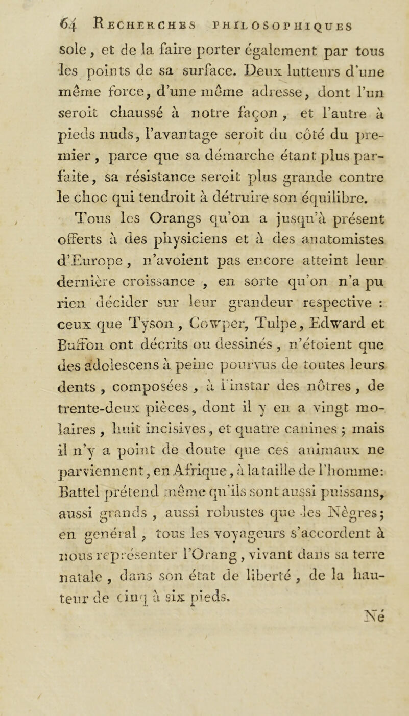 sole , et de la faire porter également par tous les points de sa surface. Deux lutteurs d’une même force, d’une même adresse, dont l’un seroit chaussé à notre façon , et l’autre à pieds nuds, l’avantage seroit du côté du pre- mier , parce que sa démarche étant plus par- faite, sa résistance seroit plus grande contre le choc qui tendroit à détruire son équilibre. Tous les Orangs qu’on a jusqu’à présent offerts à des physiciens et à des anatomistes d’Europe , n’avoient pas encore atteint leur dernière croissance , en sorte qu’on n’a pu rien décider sur leur grandeur respective : ceux que Tyson , Cowper, Tulpe, Edward et Buffon ont décrits ou dessinés , n’étoient que des adolescens à peine pourvus de toutes leurs dents , composées , à l'instar des nôtres , de trente-deux pièces, dont il y en a vingt mo- laires , huit incisives, et quatre canines ; mais il n’y a point de doute que ces animaux ne parviennent, en Afrique, à la taille de l’homme: Battel prétend même qu’ils sont aussi puissans, aussi grands , aussi robustes que -les Nègres; en général, tous les voyageurs s’accordent à nous représenter l’Orang , vivant dans sa terre natale , dans son état de liberté , de la hau- teur de cinq à six pieds. Né