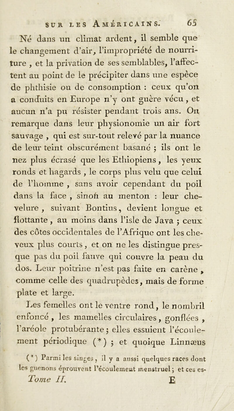 Ne dans un climat ardent, il semble que le changement d’air, l’impropriété de nourri- ture , et la privation de ses semblables, l’affec- tent au point de le précipiter dans une espèce de phthisie ou de consomption : ceux qu’on a conduits en Europe n’y ont guère vécu , et aucun n’a pu résister pendant trois ans. On remarque dans leur physionomie un air fort sauvage , qui est sur-tout relevé par la nuance de leur teint obscurément basané ; ils ont le nez plus écrasé que les Ethiopiens, les yeux ronds et hagards , le corps plus velu que celui de riioinme , sans avoir cependant du poil dans la face , sinofi au menton : leur che- velure , suivant Bontius. devient longue et flottante , au moins dans l’isle de Java ; ceux des côtes occidentales de l’Afrique ont les che- veux plus courts, et on ne les distingue pres- que pas du poil fauve qui couvre la peau du dos. Leur poitrine n’est pas faite en carène > comme celle des quadrupèdes, mais de forme plate et large. Les femelles ont le ventre rond, le nombril enfoncé , les mamelles circulaires, gonflées , l’aréole protubérante ; elles essuient l’écoule- ment périodique (*) * et quoique Linnæus (*) Parmi les singes , il y a aussi quelques races dont les guenons éprouvent l’écoulement menstruel ; et ces es- Torne IL E