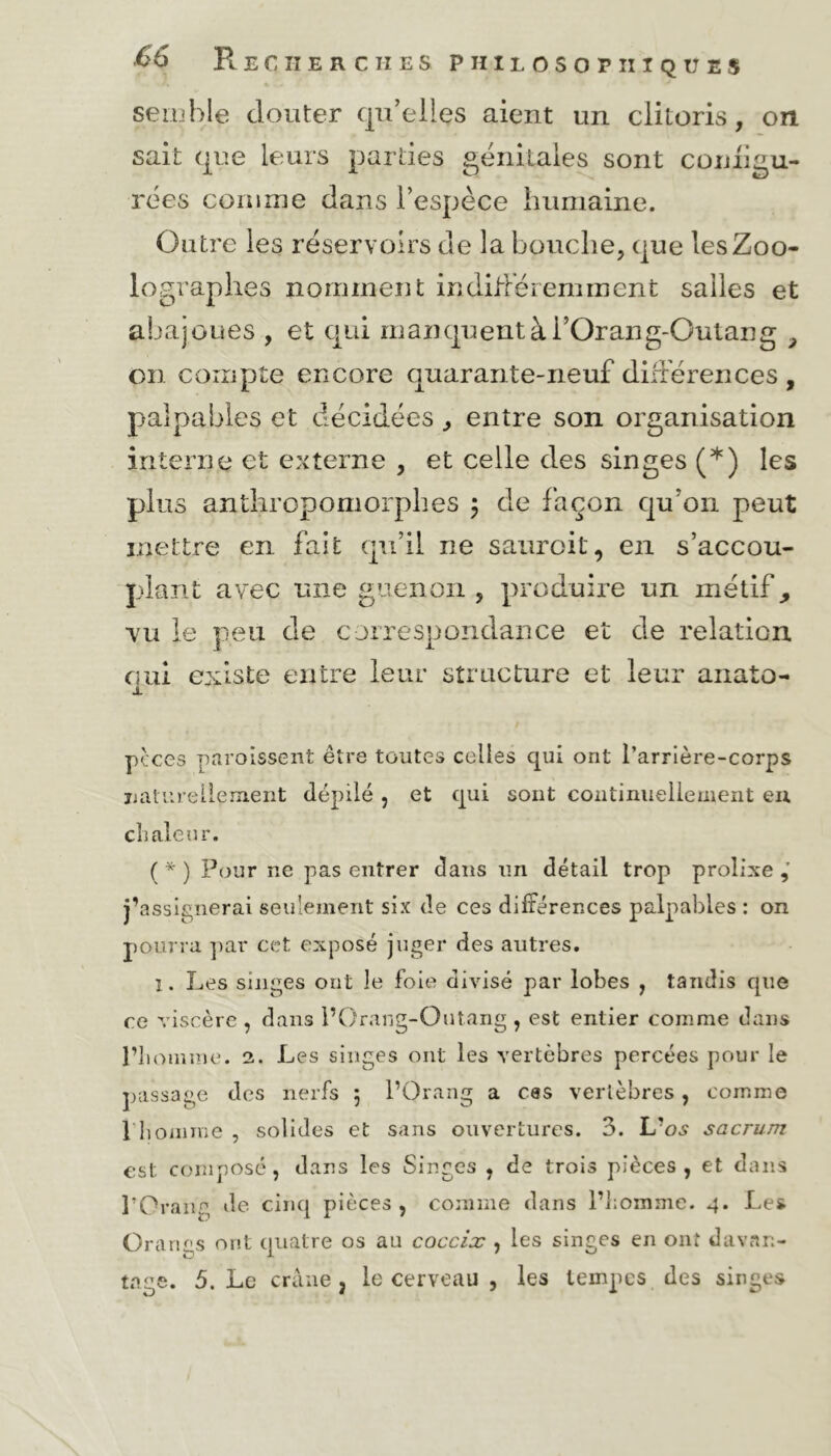 semble douter qu’elles aient un clitoris, on sait que leurs parties génitales sont comigu- rées comme dans l’espèce humaine. Outre les réservoirs de la bouche, que les Zoo- lographes nomment indifféremment salles et abajoues , et qui manquent à i’Orang-Qutang , on compte encore quarante-neuf différences , palpables et décidées, entre son organisation interne et externe , et celle des singes (*) les plus anthropomorphes ; de façon qu’on peut mettre en fait qu’il ne sauroit, en s’accou- plant avec une guenon , produire un métif, vu le peu de correspondance et de relation qui existe entre leur structure et leur anato- X pçces paroîssent être toutes celles qui ont l’arrière-corps naturellement dépilé , et qui sont continuellement eu chaleur. ( * ) Pour ne pas entrer dans un détail trop prolixe j’assignerai seulement six de ces différences palpables : on pourra par cet exposé juger des autres. i. Les singes ont le foie divisé par lobes , tandis que ce viscère , dans l’Orang-Outang , est entier comme dans l’homme. 2. Les singes ont les vertèbres percées pour le passage des nerfs 5 l’Orang a ces vertèbres, comme î homme , solides et sans ouvertures. 3. L'os sacrum est composé, dans les Singes , de trois pièces, et dans l’Orang de cinq pièces , comme dans l’homme. 4. Les Orarigs ont quatre os au coccix , les singes en ont davan- tage. 5. Le crâne j le cerveau , les tempes des singes