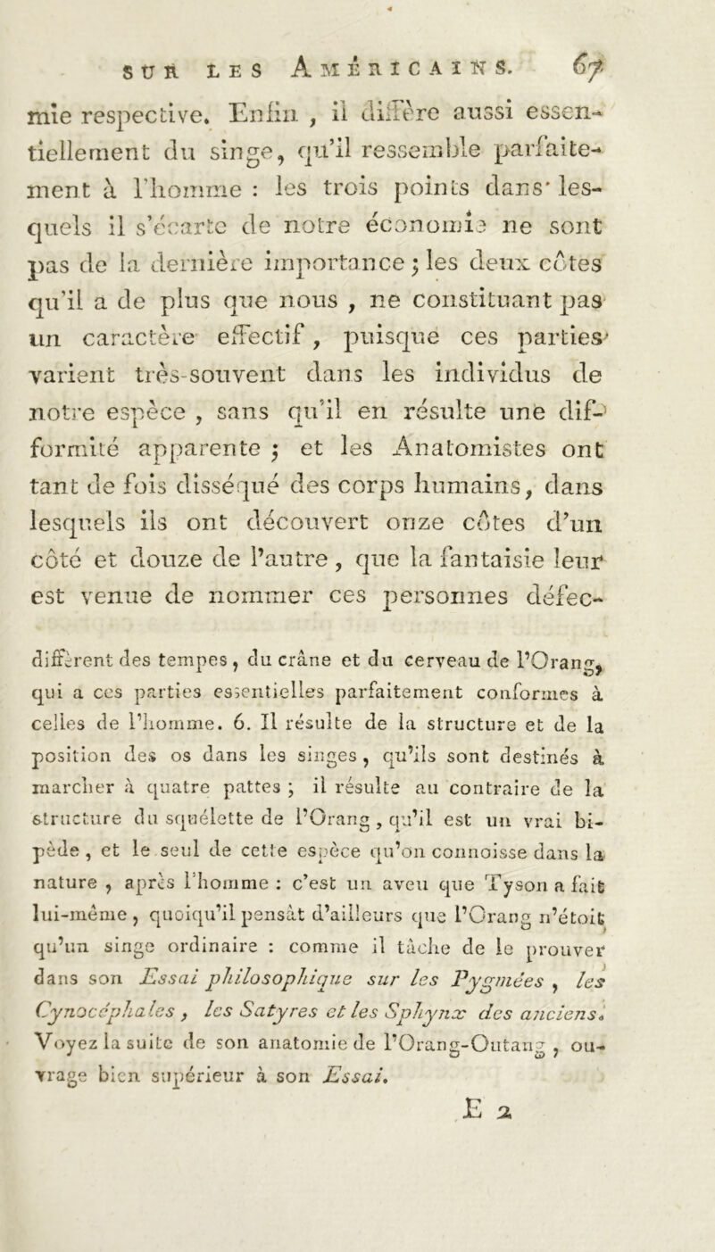mie respective* Enfin , il diffère aussi essen- tiellement du singe, qu’il ressemble parfaite- ment à l'homme : les trois points clans'les- quels il s’écarte de notre économie ne sont pas de la dernière importance ; les deux cotes qu’il a de plus que nous , ne constituant pas un caractère effectif, puisque ces parties* varient très-souvent dans les individus de notre espèce , sans qu’il en résulte une dif-1 formité apparente 5 et les Anatomistes ont tant de fois disséqué des corps humains, dans lesquels ils ont découvert onze côtes d’un côté et douze de l’autre, que la fantaisie leur est venue de nommer ces personnes cléfec- difFèrent des tempes , du crâne et du cerveau de l’Orange qui a ces parties essentielles parfaitement conformes à celles de l’homme. 6. Il résulte de la structure et de la position des os dans les singes , qu’ils sont destinés à marcher à quatre pattes ; il résulte au contraire de la structure du squelette de l’Orang, qu’il est un vrai bi- pède , et le seul de cette espèce qu’on connoisse dans la nature , après l'homme: c’est un aveu que Tyson a fait lui-mème, quoiqu’il pensât d’ailleurs que l’Orang n’étoit qu’un singe ordinaire : comme il tâche de le prouver dans son Essai philosophique sur les Pygmées , les Cynocéphales , les Satyres et les Sphynx des anciens„ Voyez la suite de son anatomie de l’Orang-Outang, ou- vrage bien supérieur à son Essai, E 2,