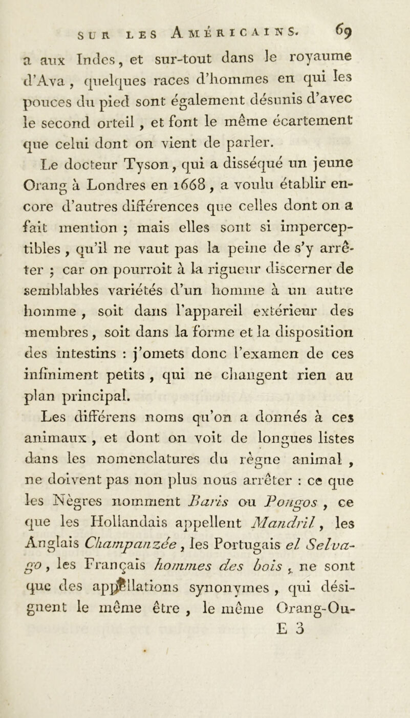 a aux Indes, et sur-tout dans le royaume d’Ava , quelques races d’hommes en qui les pouces du pied sont également désunis d avec le second orteil , et font le même écartement que celui dont on vient de parler. Le docteur Tyson, qui a disséqué un jeune Orang à Londres en 1668 , a voulu établir en- core d’autres différences que celles dont on a fait mention ; mais elles sont si impercep- tibles , qu’il ne vaut pas la peine de s’y arrê- ter ; car on pourroit à la rigueur discerner de semblables variétés d’un homme à un autre homme , soit dans l'appareil extérieur des membres , soit dans la forme et la disposition des intestins : j’omets donc l’examen de ces infiniment petits , qui ne changent rien au plan principal. Les differens noms qu’on a donnés à ces animaux , et dont an voit de longues listes dans les nomenclatures du règne animal , ne doivent pas non plus nous arrêter : ce que les N ègres nomment B avis ou Pona'os , ce O tD 7 que les Hollandais appellent Mandril, les Anglais Champ anzée, les Portugais el Sel va- go , les Français hommes des bois , ne sont que des appellations synonymes , qui dési- gnent le même être , le même O rang-O u- E 3
