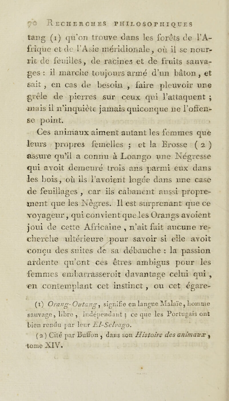 tang (i) qu’on trouve dans les forets de l’A- frique et de l’Asie méridionale, où il se nour- rit de feuilles, de racines et de fruits sauva- ges: il marche toujours armé d’un bâton, et sait , en cas de besoin , faire pleuvoir une grêle de pierres sur ceux qui l’attaquent ; mais il n’inquiète jamais quiconque ne l’offen- se point. Ces animaux aiment autant les femmes que leurs propres femelles ; et la Erosse ( 2 ) assure qu’il a connu à Loango une Négresse qui avoit demeuré trois ans parmi eux dans les bois, où iis l’avoient logée dans une case de feuillages , car ils cabanent aussi propre- ment que les Nègres. 11 est surprenant que ce voyageur joui de c cherche , qui convient que les Orangs avoient üte Africaine , n’ait fait aucune re- ultérieure pour savoir si elle avoit G conçu des suites de sa débauche : la passion ardente qu’ont ces êtres ambigus pour les femmes embarrasseroit davantage celui qui , en contemplant cet instinct, on cet égare- ( 1 ; Orang- Ou tante signifie en langue Malaïe, homme sauvage, libre , indépendant; ce que les Portugais ont bien rendu par leur Kl-Schateo. ( 2 ) Cité par Boiron , dans son Histoire des animaux ^ tome XIV.