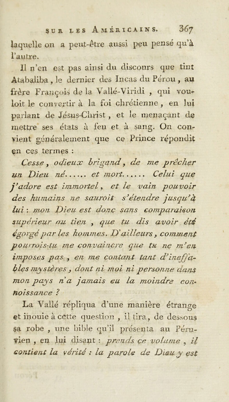 laquelle on a peut-être aussi peu pensé qu’à l’autre. Il n’cn est pas ainsi du discours que tint Atabaliba, le dernier des Incas du Pérou , au frère François de la Valié-Viridi , qui vou- loit le convertir à la foi chrétienne , en lui parlant de Jésus-Christ , et le menaçant de mettre ses états à feu et à sang. On con- vient généralement que ce Prince répondit en ces termes : Cesse y odieux brigand, de me prêcher un Dieu né et mort Celui que j’adore est immortel, et le vain pouvoir des humains ne saurait s’étendre jusqu’à lui : jiioji Dieu est donc sans coinparaison supérieur nu tien , que tu dis avoir été égorgé parles hommes, D'ailleurs > comment pourrois-tu me convaincre que tu ne m’en imposes pas , en me contant tant d’ineffa- bles mystères , dont ni moi ni personne dans mon pays n a jamais eu la moindre con~ tioissance ? La Vallé répliqua d’une manière étrange et inouïe à cette question , il tira, de dessous $a robe , une bible qu’il présenta au Péru- vien , en lui disant : prends çe volume , il contient la véi'ité : la parole de Dieu y est