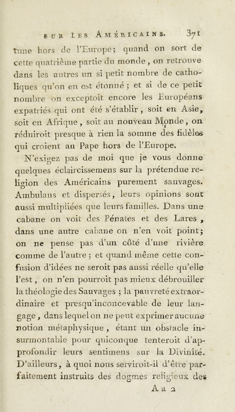 tune hors de l’Europe; quand on sort de cette quatrième partie du monde , on retrouve dans les autres un si petit nombre de catho- liques qu’on en est étonné ; et si de ce petit nombre on exceptoit encore les Européans expatriés qui ont été s’établir, soit en Asie, soit en Afrique , soit au nouveau Monde, on réduiroit presque à rien la somme des fidèles qui croient au Pape hors de l’Europe. N’exigez pas de moi que je vous donne quelques éclaircissemens sur la prétendue re- ligion des Américains purement sauvages. Ambulans et dispersés, leurs opinions sont aussi multipliées que leurs familles. Dans une cabane on voit des Pénates et des Lares , dans une autre cabane on n’en voit point; on ne pense pas d’un côté d’une rivière comme de l’autre ; et quand même cette con- fusion d’idées ne seroit pas aussi réelle qu’elle l’est, on n’en pourroit pas mieux débrouiller la théologie des Sauvages ; la pauvreté extraor- dinaire et presqu’inconcevable de leur lan- gage , dans lequel on ne peut exprimer aucune notion métaphysique , étant un obstacle in- surmontable pour quiconque tenteroit d’ap- profondir leurs sentimens sur la Divinité. D’ailleurs, à quoi nous serviroit-ii d’être par- faitement instruits des dogmes religieux des A a a